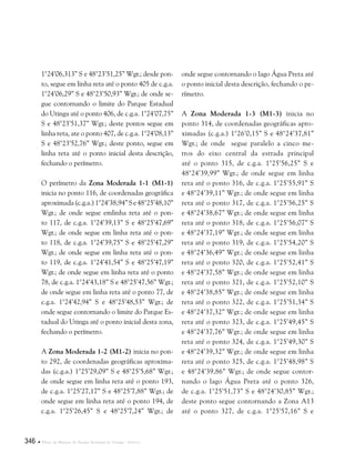 346  Plano de Manejo do Parque Estadual do Utinga . Anexos
1°24’06,313” S e 48°23’51,25” Wgr.; desde pon-
to, segue em linha reta até o ponto 405 de c.g.a.
1°24’06,29” S e 48°23’50,93” Wgr.; de onde se-
gue contornando o limite do Parque Estadual
do Utinga até o ponto 406, de c.g.a. 1°24’07,75”
S e 48°23’51,37” Wgr.; deste pontos segue em
linha reta, ate o ponto 407, de c.g.a. 1°24’08,13”
S e 48°23’52,76” Wgr.; deste ponto, segue em
linha reta até o ponto inicial desta descrição,
fechando o perímetro.
O perímetro da Zona Moderada 1-1 (M1-1)
inicia no ponto 116, de coordenadas geográfica
aproximada(c.g.a.)1°24’38,94”Se48°25’48,10”
Wgr.; de onde segue emlinha reta até o pon-
to 117, de c.g.a. 1°24’39,13” S e 48°25’47,69”
Wgr.; de onde segue em linha reta até o pon-
to 118, de c.g.a. 1°24’39,75” S e 48°25’47,29”
Wgr.; de onde segue em linha reta até o pon-
to 119, de c.g.a. 1°24’41,54” S e 48°25’47,19”
Wgr.; de onde segue em linha reta até o ponto
78, de c.g.a. 1°24’43,18” S e 48°25’47,56” Wgr.;
de onde segue em linha reta até o ponto 77, de
c.g.a. 1°24’42,94” S e 48°25’48,53” Wgr.; de
onde segue contornando o limite do Parque Es-
tadual do Utinga até o ponto inicial desta zona,
fechando o perímetro.
A Zona Moderada 1-2 (M1-2) inicia no pon-
to 292, de coordenadas geográficas aproxima-
das (c.g.a.) 1°25’29,09” S e 48°25’5,68” Wgr.;
de onde segue em linha reta até o ponto 193,
de c.g.a. 1°25’27,17” S e 48°25’7,88” Wgr.; de
onde segue em linha reta até o ponto 194, de
c.g.a. 1°25’26,45” S e 48°25’7,24” Wgr.; de
onde segue contornando o lago Água Preta até
o ponto inicial desta descrição, fechando o pe-
rímetro.
A Zona Moderada 1-3 (M1-3) inicia no
ponto 314, de coordenadas geográficas apro-
ximadas (c.g.a.) 1°26’0,15” S e 48°24’37,81”
Wgr.; de onde segue paralelo a cinco me-
tros do eixo central da estrada principal
até o ponto 315, de c.g.a. 1°25’56,25” S e
48°24’39,99” Wgr.; de onde segue em linha
reta até o ponto 316, de c.g.a. 1°25’55,91” S
e 48°24’39,11” Wgr.; de onde segue em linha
reta até o ponto 317, de c.g.a. 1°25’56,25” S
e 48°24’38,67” Wgr.; de onde segue em linha
reta até o ponto 318, de c.g.a. 1°25’56,07” S
e 48°24’37,19” Wgr.; de onde segue em linha
reta até o ponto 319, de c.g.a. 1°25’54,20” S
e 48°24’36,49” Wgr.; de onde segue em linha
reta até o ponto 320, de c.g.a. 1°25’52,41” S
e 48°24’37,58” Wgr.; de onde segue em linha
reta até o ponto 321, de c.g.a. 1°25’52,10” S
e 48°24’38,85” Wgr.; de onde segue em linha
reta até o ponto 322, de c.g.a. 1°25’51,34” S
e 48°24’37,32” Wgr.; de onde segue em linha
reta até o ponto 323, de c.g.a. 1°25’49,45” S
e 48°24’37,76” Wgr.; de onde segue em linha
reta até o ponto 324, de c.g.a. 1°25’49,30” S
e 48°24’39,32” Wgr.; de onde segue em linha
reta até o ponto 325, de c.g.a. 1°25’48,98” S
e 48°24’39,86” Wgr.; de onde segue contor-
nando o lago Água Preta até o ponto 326,
de c.g.a. 1°25’51,73” S e 48°24’30,85” Wgr.;
deste ponto segue contornando a Zona A13
até o ponto 327, de c.g.a. 1°25’57,16” S e
 