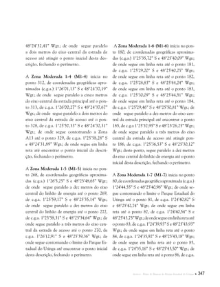 Anexos . Plano de Manejo do Parque Estadual do Utinga  347
48°24’32,41” Wgr.; de onde segue paralelo
a dois metros do eixo central da estrada de
acesso até atingir o ponto inicial desta des-
crição, fechando o perímetro.
A Zona Moderada 1-4 (M1-4) inicia no
ponto 312, de coordenadas geográficas apro-
ximadas (c.g.a.) 1°26’01,13” S e 48°24’37,19”
Wgr.; de onde segue paralelo a cinco metros
do eixo central da estrada principal até o pon-
to 313, de c.g.a. 1°26’00,27” S e 48°24’37,67”
Wgr.; de onde segue paralelo a dois metros do
eixo central da estrada de acesso até o pon-
to 328, de c.g.a. 1°25’57,33” S e 48°24’32,31”
Wgr.; de onde segue contornando a Zona
A13 até o ponto 329, de c.g.a. 1°25’58,28” S
e 48°24’31,89” Wgr.; de onde segue em linha
reta até encontrar o ponto inicial da descri-
ção, fechando o perímetro.
A Zona Moderada 1-5 (M1-5) inicia no pon-
to 268, de coordenadas geográficas aproxima-
das (c.g.a.) 1°26’5,25” S e 48°25’48,65” Wgr.;
de onde segue paralelo a dez metros do eixo
central do linhão de energia até o ponto 269,
de c.g.a. 1°25’59,17” S e 48°25’35,14” Wgr.;
de onde segue paralelo a dez metros do eixo
central do linhão de energia até o ponto 272,
de c.g.a. 1°25’58,31” S e 48°25’34,64” Wgr.; de
onde segue paralelo a três metros do eixo cen-
tral da estrada de acesso até o ponto 270, de
c.g.a. 1°26’12,91” S e 48°25’39,36” Wgr.; de
onde segue contornando o limite do Parque Es-
tadual do Utinga até encontrar o ponto inicial
desta descrição, fechando o perímetro.
A Zona Moderada 1-6 (M1-6) inicia no pon-
to 180, de coordenadas geográficas aproxima-
das (c.g.a.) 1°25’35,72” S e 48°25’40,09” Wgr.;
de onde segue em linha reta até o ponto 181,
de c.g.a. 1°25’29,20” S e 48°25’40,25” Wgr.;
de onde segue em linha reta até o ponto 182,
de c.g.a. 1°25’28,83” S e 48°25’44,24” Wgr.;
de onde segue em linha reta até o ponto 183,
de c.g.a. 1°25’30,09” S e 48°25’44,51” Wgr.;
de onde segue em linha reta até o ponto 184,
de c.g.a. 1°25’29,46” S e 48°25’50,81” Wgr.; de
onde segue paralelo a dez metros do eixo cen-
tral da estrada principal até encontrar o ponto
185, de c.g.a 1°25’32,95” S e 48°25’26,25” Wgr.;
de onde segue paralelo a três metros do eixo
central da estrada de acesso até atingir pon-
to 186, de c.g.a. 1°25’36,53” S e 48°25’30,12”
Wgr.; deste ponto, segue paralelo a dez metros
do eixo central do linhão de energia até o ponto
inicial desta descrição, fechando o perímetro.
A Zona Moderada 1-7 (M1-7) inicia no ponto
80,decoordenadasgeográficaaproximada(c.g.a.)
1°24’44,55” S e 48°25’40,98” Wgr.; de onde se-
gue contornando o limite o Parque Estadual do
Utinga até o ponto 81, de c.g.a. 1°24’40,82” S
e 48°25’42,74” Wgr.; de onde segue em linha
reta até o ponto 82, de c.g.a. 1°24’40,54” S e
48°25’43,75”Wgr.;deondesegueemlinharetaaté
o ponto 83, de c.g.a. 1°24’39,93” S e 48°25’43,93”
Wgr.; de onde segue em linha reta até o ponto
84, de c.g.a. 1°24’35,92” S e 48°25’43,18” Wgr.;
de onde segue em linha reta até o ponto 85,
de c.g.a. 1°24’35,16” S e 48°25’43,50” Wgr.; de
onde segue em linha reta até o ponto 86, de c.g.a.
 