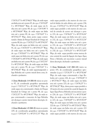 348  Plano de Manejo do Parque Estadual do Utinga . Anexos
1°24’35,17” S e 48°25’44,01” Wgr.; de onde segue
em linha reta até o ponto 87, de c.g.a. 1°24’35,09”
S e 48°25’44,62” Wgr.; de onde segue em li-
nha reta até o ponto 88, de c.g.a. 1°24’33,96” S
e 48°25’44,64” Wgr.; de onde segue em linha
reta até o ponto 89, de c.g.a. 1°24’33,63” S e
48°25’42,73” Wgr.; deste ponto segue contor-
nando o limite do Parque Estadual do Utinga até
o ponto 90, de c.g.a. 1°24’29,22” S e 48°25’42,91”
Wgr.; de onde segue em linha reta até o ponto
91, de c.g.a 1°24’29,35” S e 48°25’43,77” Wgr.;
de onde segue em linha reta até o ponto 92,
de c.g.a 1°24’26,63” S e 48°25’44,02” Wgr.; de
onde segue em linha reta até o ponto 93, de c.g.a
1°24’26,68” S e 48°25’45,29” Wgr.; de onde segue
em linha reta até o ponto 94, de c.g.a 1°24’27,91”
S e 48°25’45,56” Wgr.; de onde segue em linha
reta até o ponto 95, de c.g.a 1°24’27,61” S e
48°25’46,36” Wgr.; de onde seguemargeando o
lago Bolonha até o ponto inicial desta zona, fe-
chando o perímetro.
A Zona Moderada 1-8 (M1-8) inicia no pon-
to 97, de coordenada geográfica aproximada
(c.g.a.) 1°24’23,12” S e 48°25’46,35” Wgr.; de
onde segue em contornando o limite do Parque
Estadual do Utinga até o ponto 98, de c.g.a.
1°24’22,57” S e 48°25’48,47” Wgr.; de onde se-
gue contornando a nascente do lago Bolonha
até alcançar o ponto inicial desta descrição, fe-
chando o perímetro.
A Zona Moderada 1-9 (M1-9) inicia no ponto
229, de coordenadas geográficas aproximadas
(c.g.a.) 1°24’47,64” S e 48°25’17,33” Wgr.; de
onde segue paralelo a dez metros do eixo cen-
tral do linhão da rede elétrica até o ponto 234,
de c.g.a. 1°24’59,22” S e 48°25’22,97” Wgr.; de
onde segue paralelo a três metros do eixo cen-
tral da estrada de acesso até alcançar o pon-
to 233, de c.g.a. 1°24’56,01” S e 48°25’24,36”
Wgr.; de onde segue em linha reta até o pon-
to 232, de c.g.a. 1°24’54,15” S e 48°25’23,74”
Wgr.; de onde segue em linha reta até o pon-
to 231, de c.g.a. 1°24’53,98” S e 48°25’22,26”
Wgr.; de onde segue em linha reta até o pon-
to 230, de c.g.a. 1°24’51,01” S e 48°25’23,45”
Wgr.; de onde segue paralelo avinte metros do
eixo central do canal de ligação dos lagos Água
Preta e Bolonha até encontrar o ponto inicial
desta descrição, fechando o perímetro.
A Zona Moderada 1-10 (M1-10) inicia no
ponto 191, de coordenadas geográficas apro-
ximadas (c.g.a.) 1°25’28,79” S e 48°25’50,44”
Wgr.; de onde segue contornando o lago Bo-
lonha até o ponto 226, de c.g.a. 1°24’58,04” S
e 48°25’44,73” Wgr.; de onde segue em linha
reta até o ponto 225, de c.g.a. 1°24’58,25” S e
48°25’44,30” Wgr.; deste ponto segue paralelo a
20 metros do eixo central do canal de ligação do
lagos Água Preta e Bolonha até encontrar o pon-
to 224, de c.g.a. 1°24’53,75” S e 48°25’30,48”
Wgr.; de onde segue em linha reta até o pon-
to 223, de c.g.a. 1°24’55,69” S e 48°25’29,79”
Wgr.; de onde segue em linha reta até o ponto
222 de c.g.a. 1°24’54,70” S e 48°25’26,52” Wgr.;
de onde segue em linha reta até o ponto 221
de c.g.a. 1°24’55,96” S e 48°25’24,58” Wgr.; de
onde segue paralelo a três metros do eixo cen-
 