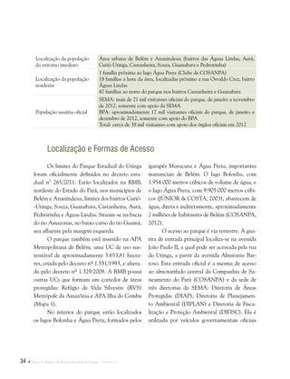 34  Plano de Manejo do Parque Estadual do Utinga . Capítulo I
Localização da população
do entorno imediato
Área urbana de Belém e Ananindeua (bairros das Águas Lindas, Aurá,
Curió-Utinga, Castanheira, Souza, Guanabara e Pedreirinha)
Localização da população
residente
1 família próxima ao lago Água Preta (Clube da COSANPA)
18 famílias a leste da área, localizadas próximo a rua Osvaldo Cruz, bairro
Águas Lindas
47 famílias ao norte do parque nos bairros Castanheira e Guanabara
População usuária oficial
SEMA: mais de 21 mil visitantes oficiais do parque, de janeiro a novembro
de 2012, somente com apoio da SEMA
BPA: aproximadamente 17 mil visitantes oficiais do parque, de janeiro a
dezembro de 2012, somente com apoio do BPA
Total: cerca de 38 mil visitantes com apoio dos órgãos oficiais em 2012
Localização e Formas de Acesso
igarapés Murucutu e Água Preta, importantes
mananciais de Belém. O lago Bolonha, com
1.954.000 metros cúbicos de volume de água, e
o lago Água Preta, com 9.905.000 metros cúbi-
cos (JÚNIOR & COSTA, 2003), abastecem de
água, direta e indiretamente, aproximadamente
2 milhões de habitantes de Belém (COSANPA,
2012).
O acesso ao parque é via terrestre. A gua-
rita de entrada principal localiza-se na avenida
João Paulo II, a qual pode ser acessada pela rua
do Utinga, a partir da avenida Almirante Bar-
roso. Esta entrada oficial é a mesma de acesso
ao almoxarifado central da Companhia de Sa-
neamento do Pará (COSANPA) e da sede de
três diretorias da SEMA: Diretoria de Áreas
Protegidas (DIAP), Diretoria de Planejamen-
to Ambiental (DIPLAN) e Diretoria de Fisca-
lização e Proteção Ambiental (DIFISC). Ela é
utilizada por veículos governamentais oficiais
Os limites do Parque Estadual do Utinga
foram oficialmente definidos no decreto esta-
dual n° 265/2011. Estão localizados na RMB,
nordeste do Estado do Pará, nos municípios de
Belém e Ananindeua, limites dos bairros Curió-
-Utinga, Souza, Guanabara, Castanheira, Aurá,
Pedreirinha e Águas Lindas. Situam-se na bacia
do rio Amazonas, no baixo curso do rio Guamá,
seu afluente pela margem esquerda.
O parque também está inserido na APA
Metropolitana de Belém, uma UC de uso sus-
tentável de aproximadamente 5.653,81 hecta-
res, criada pelo decreto nº 1.551/1993, e altera-
da pelo decreto nº 1.329/2008. A RMB possui
outras UCs que formam um corredor de áreas
protegidas: Refúgio de Vida Silvestre (RVS)
Metrópole da Amazônia e APA Ilha do Combu
(Mapa 1).
No interior do parque estão localizados
os lagos Bolonha e Água Preta, formados pelos
 
