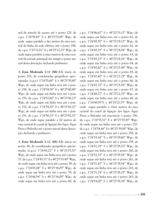 Anexos . Plano de Manejo do Parque Estadual do Utinga  349
tral da estrada de acesso até o ponto 220, de
c.g.a. 1°24’59,43” S e 48°25’23,08” Wgr.; de
onde segue paralelo a dez metros do eixo cen-
tral do linha da rede elétrica até o ponto 190,
de c.g.a. 1°25’31,81” S e 48°25’12,25” Wgr.; de
onde segue paralelo a cinco metros do eixo cen-
tral da estrada principal até atingir o ponto ini-
cial desta descrição, fechando perímetro.
A Zona Moderada 1-11 (M1-11) inicia no
ponto 255, de coordenadas geográficas apro-
ximadas (c.g.a.) 1°24’55,66” S e 48°25’39,88”
Wgr.; de onde segue em linha reta até o pon-
to 254, de c.g.a. 1°24’54,58” S e 48°25’40,48”
Wgr.; de onde segue em linha reta até o pon-
to 253, de c.g.a. 1°24’52,60” S e 48°25’40,13”
Wgr.; de onde segue em linha reta até o pon-
to 252, de c.g.a. 1°24’54,10” S e 48°25’43,32”
Wgr.; de onde segue em linha reta até o pon-
to 251, de c.g.a. 1°24’56,33” S e 48°25’42,32”
Wgr.; de onde segue paralelo a 20 metros do
eixo central do canal de ligação dos lagos Água
Preta e Bolonha até o ponto inicial desta descri-
ção, fechando o perímetro.
A Zona Moderada 1-12 (M1-12) inicia no
ponto 56, de coordenadas geográficas aproxi-
madas (c.g.a.) 1°24’45,22” S e 48°25’33,52”
Wgr.; de onde segue em linha reta até o ponto
57, de c.g.a. 1°24’45,71” S e 48°25’33,49” Wgr.;
de onde segue em linha reta até o ponto 58, de
c.g.a. 1°24’45,84” S e 48°25’34,09” Wgr.; de
onde segue em linha reta até o ponto 59, de
c.g.a. 1°24’46,54” S e 48°25’34,09” Wgr.; de
onde segue em linha reta até o ponto 60, de
c.g.a. 1°24’46,62” S e 48°25’33,13” Wgr.; de
onde segue em linha reta até o ponto 61, de
c.g.a. 1°24’45,97” S e 48°25’29,15” Wgr.; de
onde segue em linha reta até o ponto 62, de
c.g.a. 1°24’45,35” S e 48°25’28,94” Wgr.; de
onde segue em linha reta até o ponto 63, de
c.g.a. 1°24’45,25” S e 48°25’28,16” Wgr.; de
onde segue em linha reta até o ponto 64, de
c.g.a. 1°24’45,82” S e 48°25’27,49” Wgr.; de
onde segue em linha reta até o ponto 65, de
c.g.a. 1°24’47,40” S e 48°25’27,29” Wgr.; de
onde segue em linha reta até o ponto 66, de
c.g.a. 1°24’47,32” S e 48°25’25,58” Wgr.; de
onde segue em linha reta até o ponto 67, de
c.g.a. 1°24’48,27” S e 48°25’22,35” Wgr.; de
onde segue em linha reta até o ponto 68, de
c.g.a. 1°24’48,95”S e 48°25’21,75” Wgr.; de
onde segue paralelo a vinte metros do eixo
central do canal de ligação dos lagos Água
Preta e Bolonha até encontrar o ponto 256,
de c.g.a. 1°24’55,51” S e 48°25’39,49” Wgr.;
de onde segue em linha reta até o ponto 257,
de c.g.a. 1°24’54,48” S e 48°25’39,98” Wgr.; de
onde segue em linha reta até o ponto 258, de
c.g.a. 1°24’53,18” S e 48°25’39,60” Wgr.; de
onde segue em linha reta até o ponto 259, de
c.g.a. 1°24’52,35” S e 48°25’39,70” Wgr.; de
onde segue em linha reta até o ponto 260, de
c.g.a. 1°24’52,33” S e 48°25’39,58” Wgr.; de
onde segue em linha reta até o ponto 261, de
c.g.a. 1°24’51,87” S e 48°25’39,54” Wgr.; de
onde segue em linha reta até o ponto 262, de
c.g.a. 1°24’51,74” S e 48°25’38,29” Wgr.; de
onde segue em linha reta até o ponto 263, de
c.g.a. 1°24’54,00” S e 48°25’38,38” Wgr.; de
 