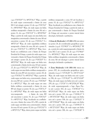 Anexos . Plano de Manejo do Parque Estadual do Utinga  351
c.g.a 1º24’30,9’’ S e 48º25’16,1’’ Wgr.; a partir
de onde segue contornando o limite da zona
M2-2 até atingir o ponto 12, de c.g.a 1º24’15,6’’
S e 48º24’58,8’’ Wgr.; de onde segue em linha
retilínea margeando o limite da zona A6 até o
ponto 11, de c.g.a 1º24’17,8’’ S e 48º24’59,6’’
Wgr.; a partir de onde segue em uma linha reta
imaginária contornando o limite da zona A6 até
encontrar o ponto 10, de c.g.a 1º24’20,2’’ S e
48º25’1,4’’ Wgr.; de onde seguelinha retilínea
margeando o limite da zona A6 até o ponto 9,
de c.g.a 1º24’19,3’’ S e 48º25’2,4’’ Wgr.; loca-
lizado na confluência com o limite do Parque
Estadual do Utinga, a partir de onde segue con-
tornando o limite do Parque Estadual do Utinga
até atingir o ponto 26, de c.g.a 1º24’20,8’’ S e
48º25’9,4’’ Wgr.; de onde segue em linha reta
contornando o limite da da zona A5 até o ponto
27, de c.g.a 1º24’22,9’’ S e 48º25’9,3’’ Wgr.; de
onde segue em uma linha retilínea margeando o
limite da zona R9 até encontrar o ponto 28, de
c.g.a 1º24’26,3’’ S e 48º25’4,7’’ Wgr.; a partir de
onde segue em linha reta, contornando o limite
da zona R9 até o ponto 29, de c.g.a 1º24’28,6’’
S e 48º25’3,2’’ Wgr.; de onde segue em uma
linha retilínea contornando o limite da zona
R9 até chegar ao ponto 30, de c.g.a 1º24’31,3’’
S e 48º25’9,0’’ Wgr.; de onde segue em linha
reta margeando	 o limite da zona R9
até encontrar o ponto 31, de c.g.a 1º24’23,0’’
S e 48º25’13,2’’ Wgr.; localizado na confluên-
cia com o limite das zonas A5 e R9, a partir de
onde segue em linha reta contornando o limite
da zona A5 até o ponto 32, de c.g.a 1º24’23,0’’ S
e 48º25’15,2’’ Wgr.; deste ponto segue em linha
retilínea margeando a zona A5 até localizar o
ponto 33, de c.g.a 1º24’21,0’’ S e 48º25’15,2’’
Wgr.; localizado na confluência com o limite do
Parque Estadual do Utinga, a partir de onde se-
gue contornando o limite do Parque Estadual
do Utinga até encontrar o ponto inicial desta
descrição, fechando o perímetro.
A Zona de Moderada 1-15 (M1-15) tem início
no ponto 24, de coordenadas geográficas apro-
ximadas (c.g.a) 1º23’49,9’’ S e 48º24’49,2’’ W
gr., a partir de onde seguemargeando o limite da
zona M2-2 até o ponto 25, de c.g.a 1º23’46,6’’
S e 48º24’43,7’’ Wgr.; de onde segue em uma
linha retilínea imaginária contornando o limite
da zona A6 até alcançar o ponto inicial desta
descrição, fechando o perímetro.
A Zona Moderada 1-16 (M1-16) inicia no
ponto 297, de coordenadas geográficas apro-
ximadas (c.g.a.) 1°25’28,06” S e 48°25’12,62”
Wgr.; de onde segue em linha reta até o pon-
to 296, de c.g.a. 1°25’28,47” S e 48°25’10,00”
Wgr.; de onde segue em linha reta até o ponto
295, de c.g.a. 1°25’26” S e 48°25’08,24” Wgr.;
de onde seguemargeando o lago Água Pre-
ta até o ponto 302, de c.g.a. 1°24’49,16” S e
48°25’03,47” Wgr.; de onde segue em linha
reta até o ponto 303, de c.g.a. 1°24’48,11” S
e 48°25’07,86” Wgr.; de onde segue em linha
reta até o ponto 304, de c.g.a. 1°24’50,01” S
e 48°25’08,60” Wgr.; de onde segue em linha
reta até o ponto 305, de c.g.a. 1°24’49,52” S
e 48°25’10,83” Wgr.; de onde segue em linha
reta até o ponto 306, de c.g.a. 1°24’50,46” S
 