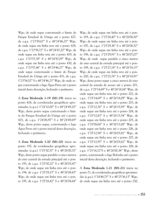 Anexos . Plano de Manejo do Parque Estadual do Utinga  353
Wgr.; de onde segue contornando o limite do
Parque Estadual do Utinga até o ponto 427,
de c.g.a. 1°23’58,67” S e 48°24’46,25” Wgr.;
de onde segue em linha reta até o ponto 428,
de c.g.a. 1°23’58,72” S e 48°24’47,20” Wgr.; de
onde segue em linha reta até o ponto 429, de
c.g.a. 1°23’57,38” S e 48°24’47,09” Wgr.; de
onde segue em linha reta até o ponto 430, de
c.g.a. 1°23’57,46” S e 48°24’46,27” Wgr.; de
onde segue contornando o limite do Parque
Estadual do Utinga até o ponto 431, de c.g.a.
1°23’54,52” S e 48°24’46,23” Wgr.; de onde se-
gue contornando o lago Água Preta até o ponto
inicial desta descrição, fechando o perímetro.
A Zona Moderada 1-19 (M1-19) inicia no
ponto 424, de coordenadas geográficas apro-
ximadas (c.g.a.) 1°24’10,00” S e 48°24’49,20”
Wgr.; deste ponto segue contornando o limi-
te do Parque Estadual do Utinga até o ponto
425, de c.g.a. 1°24’06,97” S e 48°24’49,69”
Wgr.; deste ponto segue, contornando o lago
Água Preta até o ponto inicial desta descrição,
fechando o perímetro.
A Zona Moderada 1-20 (M1-20) inicia no
ponto 192, de coordenadas geográficas apro-
ximadas (c.g.a.) 1°25’30,37” S e 48°26’00,32”
Wgr.; deste ponto segue paralelo a cinco metros
do eixo central da estrada principal até o pon-
to 193, de c.g.a. 1°25’30,22” S e 48°26’03,47”
Wgr.; de onde segue em linha reta até o pon-
to 194, de c.g.a. 1°25’29,15” S e 48°26’04,43”
Wgr.; de onde segue em linha reta até o pon-
to 195, de c.g.a. 1°25’28,42” S e 48°26’04,44”
Wgr.; de onde segue em linha reta até o pon-
to 195, de c.g.a. 1°25’28,40” S e 48°26’06,50”
Wgr.; de onde segue em linha reta até o pon-
to 197, de c.g.a. 1°25’29,36” S e 48°26’06,52”
Wgr.; de onde segue em linha reta até o pon-
to 198, de c.g.a. 1°25’29,91” S e 48°26’07,07”
Wgr.; de onde segue paralelo a cinco metros
do eixo central da estrada principal até o pon-
to 199, de c.g.a. 1°25’27,18” S e 48°26’18,15”
Wgr.; de onde segue em linha reta até o pon-
to 200, de c.g.a. 1°25’25,74” S e 48°26’18,91”
Wgr.; deste ponto segue a cinco metros do eixo
central da estrada de acesso até o ponto 201,
de c.g.a. 1°25’14,69” S e 48°26’18,84” Wgr.; de
onde segue em linha reta até o ponto 202, de
c.g.a. 1°25’14,69” S e 48°26’18,09” Wgr.; de
onde segue em linha reta até o ponto 203, de
c.g.a. 1°25’12,76” S e 48°26’15,95” Wgr.; de
onde segue em linha reta até o ponto 204, de
c.g.a. 1°25’12,83” S e 48°26’13,54” Wgr.; de
onde segue em linha reta até o ponto 205, de
c.g.a. 1°25’08,64” S e 48°26’13,08” Wgr.; de
onde segue em linha reta até o ponto 206, de
c.g.a. 1°25’12,94” S e 48°26’03,81” Wgr.; de
onde segue em linha reta até o ponto 207, de
c.g.a. 1°25’12,97” S e 48°26’03,82” Wgr.; de
onde segue em linha reta até o ponto 208, de
c.g.a. 1°25’14,72”S e 48°26’00,38” Wgr.; deste
ponto, contornando o lago Bolonha até o ponto
inicial desta descrição, fechando o perímetro.
A Zona Moderada 1-21 (M1-21) inicia no
ponto 71, de coordenadas geográficas aproxima-
das (c.g.a.) 1°24’48,75” S e 48°25’36,13” Wgr.;
de onde segue em linha reta até o ponto 250,
 