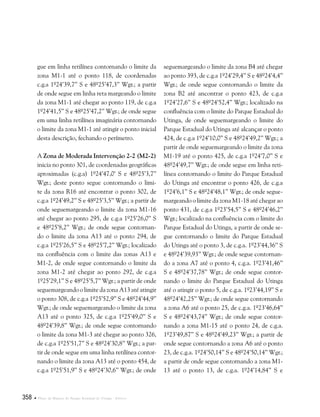 358  Plano de Manejo do Parque Estadual do Utinga . Anexos
gue em linha retilínea contornando o limite da
zona M1-1 até o ponto 118, de coordenadas
c.g.a 1º24’39,7’’ S e 48º25’47,3’’ Wgr.; a partir
de onde segue em linha reta margeando o limite
da zona M1-1 até chegar ao ponto 119, de c.g.a
1º24’41,5’’ S e 48º25’47,2’’ Wgr.; de onde segue
em uma linha retilínea imaginária contornando
o limite da zona M1-1 até atingir o ponto inicial
desta descrição, fechando o perímetro.
A Zona de Moderada Intervenção 2-2 (M2-2)
inicia no ponto 301, de coordenadas geográficas
aproximadas (c.g.a) 1º24’47,0’ S e 48º25’3,7’’
Wgr.; deste ponto segue contornando o limi-
te da zona R16 até encontrar o ponto 302, de
c.g.a 1º24’49,2’’ S e 48º25’3,5’’ Wgr.; a partir de
onde seguemargeando o limite da zona M1-16
até chegar ao ponto 295, de c.g.a 1º25’26,0’’ S
e 48º25’8,2’’ Wgr.; de onde segue contornan-
do o limite da zona A13 até o ponto 294, de
c.g.a 1º25’26,5’’ S e 48º25’7,2’’ Wgr.; localizado
na confluência com o limite das zonas A13 e
M1-2, de onde segue contornando o limite da
zona M1-2 até chegar ao ponto 292, de c.g.a
1º25’29,1’’ S e 48º25’5,7’’ Wgr.; a partir de onde
seguemargeando o limite da zona A13 até atingir
o ponto 308, de c.g.a 1º25’52,9’’ S e 48º24’44,9’’
Wgr.; de onde seguemargeando o limite da zona
A13 até o ponto 325, de c.g.a 1º25’49,0’’ S e
48º24’39,8’’ Wgr.; de onde segue contornando
o limite da zona M1-3 até chegar ao ponto 326,
de c.g.a 1º25’51,7’’ S e 48º24’30,8’’ Wgr.; a par-
tir de onde segue em uma linha retilínea contor-
nando o limite da zona A13 até o ponto 454, de
c.g.a 1º25’51,9’’ S e 48º24’30,6’’ Wgr.; de onde
seguemargeando o limite da zona B4 até chegar
ao ponto 393, de c.g.a 1º24’29,4’’ S e 48º24’4,4’’
Wgr.; de onde segue contornando o limite da
zona B2 até ancontrar o ponto 423, de c.g.a
1º24’27,6’’ S e 48º24’52,4’’ Wgr.; localizado na
confluência com o limite do Parque Estadual do
Utinga, de onde seguemargeando o limite do
Parque Estadual do Utinga até alcançar o ponto
424, de c.g.a 1º24’10,0’’ S e 48º24’49,2’’ Wgr.; a
partir de onde seguemargeando o limite da zona
M1-19 até o ponto 425, de c.g.a 1º24’7,0’’ S e
48º24’49,7’’ Wgr.; de onde segue em linha reti-
línea contornando o limite do Parque Estadual
do Utinga até encontrar o ponto 426, de c.g.a
1º24’6,1’’ S e 48º24’48,1’’ Wgr.; de onde segue-
margeando o limite da zona M1-18 até chegar ao
ponto 431, de c.g.a 1º23’54,5’’ S e 48º24’46,2’’
Wgr.; localizado na confluência com o limite do
Parque Estadual do Utinga, a partir de onde se-
gue contornando o limite do Parque Estadual
do Utinga até o ponto 3, de c.g.a. 1º23’44,36’’ S
e 48º24’39,93’’ Wgr.; de onde segue contornan-
do a zona A7 até o ponto 4, c.g.a. 1º23’41,46’’
S e 48º24’37,78’’ Wgr.; de onde segue contor-
nando o limite do Parque Estadual do Utinga
até o atingir o ponto 5, de c.g.a. 1º23’44,19’’ S e
48º24’42,25’’ Wgr.; de onde segue contornando
a zona A6 até o ponto 25, de c.g.a. 1º23’46,64’’
S e 48º24’43,74’’ Wgr.; de onde segue contor-
nando a zona M1-15 até o ponto 24, de c.g.a.
1º23’49,87’’ S e 48º24’49,23’’ Wgr.; a partir de
onde segue contornando a zona A6 até o ponto
23, de c.g.a. 1º24’50,14’’ S e 48º24’50,14’’ Wgr.;
a partir de onde segue contornando a zona M1-
13 até o ponto 13, de c.g.a. 1º24’14,84’’ S e
 