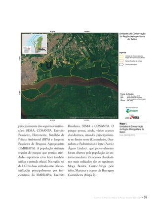 Capítulo I . Plano de Manejo do Parque Estadual do Utinga  35
Mapa 1.
Unidades de Conservação
da Região Metropolitana de
Belém.
Fonte: IMAZON (2012).
principalmente das seguintes institui-
ções: SEMA, COSANPA, Exército
Brasileiro, Eletronorte, Batalhão de
Polícia Ambiental (BPA) e Empresa
Brasileira de Pesquisa Agropecuária
(EMBRAPA). A população visitante
regular do parque que pratica ativi-
dades esportivas e/ou lazer também
utiliza a entrada oficial. Na região sul
da UC há duas entradas não oficiais,
utilizadas principalmente por fun-
cionários da EMBRAPA, Exército
Brasileiro, SEMA e COSANPA. O
parque possui, ainda, vários acessos
clandestinos, situados principalmen-
te no limite norte (Castanheira, Gua-
nabara e Pedreirinha) e leste (Aurá e
Águas Lindas), que provavelmente
foram abertos pela população do en-
torno imediato. Os acessos clandesti-
nos mais utilizados são os seguintes:
Moça Bonita, Curió-Utinga pelo
tubo, Mariana e acesso da Barragem
Castanheira (Mapa 2).
Fonte de Dados:
IBGE Limite Municipal, 2010
SEMA Parque Estadual do Utinga
ISA Outras Unidades de Conservação
IMAGEM ESRI, 2006
Legenda
Unidade de Conservação da
Região Metropolitana de Belém
Parque Estadual do Utinga
Limites Municipais
Unidades de Conservação
da Região Metropolitana
de Belém
Responsável Técnico:
Crédito:
 