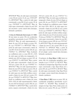 Anexos . Plano de Manejo do Parque Estadual do Utinga  359
48º24’58,58’’ Wgr.; de onde segue contornando
a zona A6 até o ponto 12, de c.g.a. 1º24’15,59’’
S e 48º24’58,83’’ Wgr.; a partir de onde segue
contornando a zona M1-14 até o ponto 39, de
c.g.a. 1º24’30,85’’ S e 48º25’16,05’’ Wgr.; de
onde segue contornando o limite da zona A14
até encontrar o ponto inicial desta descrição,
fechando o perímetro.
A Zona de Moderada Intervenção 2-3 (M2-
3) tem início no ponto 192, de coordenadas
geográficas aproximadas (c.g.a) 1º25’30,4’ S e
48º26’0,3’’ Wgr.; de onde seguemargeando o
limite da zona A15 até chegar ao ponto 191,
de c.g.a 1º25’28,9’’ S e 48º25’50,4’’ Wgr.; a
partir de onde segue contornando o limite da
zona M1-10 até encontrar o ponto 226, de c.g.a
1º24’58,1’’ S e 48º25’44,7’’ Wgr.; localizado
na confluência entre as zonas M1-10 e A19,
de onde segue em linha reta margeando o li-
miteda zona A19 até chegar ao ponto 227, de
c.g.a 1º24’57,7’’ S e 48º25’44,4’’ Wgr.; a partir
de onde segue contornando o limite da zona
A19 até o ponto 228, de c.g.a 1º24’49,0’’ S e
48º25’19,7’’ Wgr.; de onde seguemargeando o
limite da zona A19 até chegar ao ponto 236, de
c.g.a 1º24’45,2’’ S e 48º25’15,0’’ Wgr.; a partir
de onde segue em uma linha retilínea contor-
nando o limite da zona A14 até o ponto 237,
de c.g.a 1º24’45,0’’ S e 48º25’15,3’’ Wgr.; loca-
lizado na confluência entre o limite das zonas
A14 e A18, de onde seguemargeando o limite
da zona A18 até alcançar o ponto 240, de c.g.a
1º24’48,6’’ S e 48º25’19,9’’ Wgr.; a partir deste
ponto, seguem contornando o limite da zona
A18 até o ponto 241, de c.g.a 1º24’57,3’’ S e
48º25’44,6’’ Wgr.; de onde segue em linha reta
margeando o limite da zona A18 até chegar ao
ponto 242, de c.g.a 1º24’57,2’’ S e 48º25’44,9’’
Wgr.; localizado na confluência entre o limite
das zonas A18 e M1-21, de onde segue con-
tornando o limite da zona M1-21 até o ponto
74, de c.g.a 1º24’44,9’’ S e 48º25’45,1’’ Wgr.; a
partir de onde segue em linha retilínea marge-
ando o limite da zona A3 até encontrar o ponto
75, dec.g.a 1º24’44,3’’ S e 48º25’47,8’’ Wgr.; de
onde segue contornando o limite da zona M1-
26 até chegar ao ponto 209, de c.g.a 1º25’13,6’’
S e 48º25’59,9’’ Wgr.; de onde seguemargeando
o limite da zona C1 até o ponto 208, de c.g.a
1º25’14,7’’ S e 48º26’0,4’’ Wgr.; a partir de
onde segue contornando o limite da zona M1-
20 até atingir o ponto inicial desta descrição,
fechando o perímetro.
O perímetro da Zona Baixa 1 (B1) inicia no
ponto 436, de coordenadas geográficas apro-
ximadas (c.g.a.) 1°25’19” S e 48°24’25” Wgr.;
localizado na margem lago Água Preta; de onde
segue contornando o lago Água Presta até o
ponto 437, de c.g.a1°25’19” S e 48°24’27” Wgr.;
de onde segue contornando o lago Água Presta
até atingir o ponto inicial desta descrição, fe-
chando o perímetro.
A Zona Baixa 2 (B2) inicia no ponto 393, de
coordenadas geográficas aproximadas (c.g.a.)
1°24’29” S e 48°24’04” Wgr.; localizado na
margem do lago Água Preta; desde ponto em
linha reta até o ponto 392, de c.g.a 1°24’28” S
 