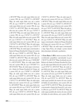 360  Plano de Manejo do Parque Estadual do Utinga . Anexos
e 48°23’59” Wgr.; de onde segue linha reta até
o ponto 394, de c.g.a 1°24’25” S e 48°24’00”
Wgr.; de onde segue linha reta até o ponto
395, de c.g.a 1°24’24” S e 48°23’55” Wgr.; de
onde segue linha reta até o ponto 396, de c.g.a
1°24’17” S e 48°23’56” Wgr.; de onde segue li-
nha reta até o ponto 397, de c.g.a 1°24’16” S
e 48°23’52” Wgr.; de onde segue linha reta até
o ponto 398, de c.g.a 1°24’14” S e 48°23’52”
Wgr.; de onde segue linha reta até o ponto 399,
de c.g.a 1°24’15,5” S e 48°23’56,7” Wgr.; de
onde segue linha reta até o ponto 400, de c.g.a
1°24’15,0” S e 48°23’56,8” Wgr.; de onde segue
linha reta até o ponto 401, de c.g.a 1°24’13” S
e 48°23’50” Wgr.; de onde segue contornando o
limite do Parque Estadual do Utinga até o ponto
402, de c.g.a 1°24’08” S e 48°23’50” Wgr.; de
onde segue linha reta até o ponto 403, de c.g.a
1°24’08” S e 48°23’51” Wgr.; de onde segue li-
nha reta até o ponto 407, de c.g.a 1°24’08,760”
S e 48°23’53,972” Wgr.; de onde segue linha
reta até o ponto 406, de c.g.a 1°24’3,601” S e
48°23’53,972” Wgr.; de onde segue contornan-
do o limite do Parque Estadual do Utinga até
o ponto 410, de c.g.a 1°24’06” S e 48°24’04”
Wgr.; de onde segue linha reta até o ponto
411, de c.g.a 1°24’09” S e 48°23’04” Wgr.; de
onde segue linha reta até o ponto 412, de c.g.a
1°24’12,7” S e 48°24’09,8” Wgr.; de onde segue
linha reta até o ponto 413, de c.g.a 1°24’09,5”
S e 48°24’09,9” Wgr.; de onde segue linha reta
até o ponto 414, de c.g.a 1°24’12” S e 48°24’14”
Wgr.; de onde segue linha reta até o ponto
415, de c.g.a 1°24’14” S e 48°24’14” Wgr.; de
onde segue linha reta até o ponto 416, de c.g.a
1°24’14” S e 48°24’11” Wgr.; de onde segue li-
nha reta até o ponto 417, de c.g.a 1°24’16,3” S
e 48°24’11” Wgr.; de onde segue linha reta até
o ponto 418, de c.g.a 1°24’16” S e 48°24’13,3”
Wgr.; de onde segue linha reta até o ponto 419,
de c.g.a 1°24’17” S e 48°24’16” Wgr.; de onde se-
gue linha reta até o ponto 420, de c.g.a 1°24’15”
S e 48°24’16” Wgr.; de onde segue linha reta
até o ponto 421, de c.g.a 1°24’15” S e 48°24’16”
Wgr.; de onde segue linha reta até o ponto 422,
de c.g.a 1°24’12” S e 48°24’14” Wgr.; de onde
segue contornando o limite do Parque Estadual
do Utinga até o ponto 423, de c.g.a 1°24’27” S
e 48°24’52” Wgr.; de onde segue contornando
o lago Água Preta, até atingir o ponto inicial
desta descrição, fechando o perímetro.
A Zona Baixa 3 (B3), inicia no ponto 278, de
coordenadas geográficas aproximadas (c.g.a.)
1°26’15” S e 48°25’17” Wgr.; localizado na con-
fluência do limite do Parque Estadual do Utin-
ga, de onde segue linha reta até o ponto 277, de
c.g.a1°25’52” S e 48°25’10” Wgr.; de onde se-
gue linha reta até o ponto 276, de c.g.a1°25’47”
S e 48°25’14” Wgr.; de onde segue linha reta
até o ponto 275, de c.g.a1°25’43” S e 48°25’23”
Wgr.; de onde segue linha reta até o ponto
274, de c.g.a1°25’37” S e 48°25’25” Wgr.; de
onde segue paralelo dez metros do eixo central
do linhão da rede elétrica, até o ponto 283, de
c.g.a1°25’38” S e 48°25’15” Wgr.; de onde segue
contornando o limite das ZonasA11, até o pon-
to 284, de c.g.a1°25’37” S e 48°25’13” Wgr.; de
onde segue paralelo dez metros do eixo central
do linhão da rede elétrica, até o ponto 289, de
 