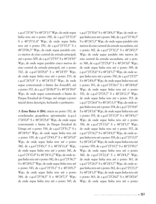 Anexos . Plano de Manejo do Parque Estadual do Utinga  361
c.g.a1°25’36” S e 48°25’11” Wgr.; de onde segue
linha reta até o ponto 290, de c.g.a1°25’37,8”
S e 48°25’11,4” Wgr.; de onde segue linha
reta até o ponto 291, de c.g.a1°25’37,5” S e
48°25’06,3” Wgr.; de onde segue paralelo cin-
co metros do eixo central da estrada principal,
até o ponto 309, de c.g.a1°25’53” S e 48°24’43”
Wgr.; de onde segue paralelo cinco metros do
eixo central da estrada principal, até o ponto
310, de c.g.a1°26’05,8” S e 48°24’35” Wgr.;
de onde segue linha reta até o ponto 333, de
c.g.a1°26’5,9” S e 48°24’35,5” Wgr.; de onde
segue contornando o limite das ZonasR5, até
o ponto 337, de c.g.a1°26’06,9” S e 48°24’39,6”
Wgr.; de onde segue contornando o limite do
Parque Estadual do Utinga, até atingir o ponto
inicial desta descrição, fechando o perímetro.
A Zona Baixa 4 (B4), inicia no ponto 332, de
coordenadas geográficas aproximadas (c.g.a.)
1°26’0,8” S e 48°24’25,6” Wgr.; de onde segue
contornando o limite do Parque Estadual do
Utinga até o ponto 338, de c.g.a1°25’51,7” S e
48°24’9,1” Wgr.; de onde segue linha reta até
o ponto 339, de c.g.a1°25’43,3” S e 48°24’5,8”
Wgr.; de onde segue linha reta até o ponto
340, de c.g.a1°25’45,1” S e 48°24’11,4” Wgr.;
de onde segue linha reta até o ponto 341, de
c.g.a1°25’37,8” S e 48°24’11,2” Wgr.; de onde se-
gue linha reta até o ponto 342, de c.g.a1°25’36,7”
S e 48°24’8,7” Wgr.; de onde segue linha reta até
o ponto 343, de c.g.a1°25’35,1” S e 48°24’8,7”
Wgr.; de onde segue linha reta até o ponto
344, de c.g.a1°25’34,5” S e 48°24’7,3” Wgr.;
de onde segue linha reta até o ponto 345, de
c.g.a1°25’35,6” S e 48°24’6,3” Wgr.; de onde se-
gue linha reta até o ponto 346, de c.g.a1°25’34,3”
S e 48°24’3,3” Wgr.; de onde segue paralelo três
metros do eixo central da estrada secundaria, até
o ponto 347, de c.g.a1°25’32,2” S e 48°24’0,3”
Wgr.; de onde segue paralelo três metros do
eixo central da estrada secundaria, até o pon-
to 348, de c.g.a1°25’25,6” S e 48°24’3,6” Wgr.;
de onde segue linha reta até o ponto 349, de
c.g.a1°25’25,6” S e 48°24’3,7” Wgr.; de onde se-
gue linha reta até o ponto 350, de c.g.a1°25’27”
S e 48°24’6,9” Wgr.; de onde segue linha reta até
o ponto 351, de c.g.a1°25’24,1” S e 48°24’8,4”
Wgr.; de onde segue linha reta até o ponto
352, de c.g.a1°25’25,7” S e 48°24’12,3” Wgr.;
de onde segue linha reta até o ponto 353, de
c.g.a1°25’24,4” S e 48°24’13,3” Wgr.; de onde se-
gue linha reta até o ponto 354, de c.g.a1°25’19,6”
S e 48°24’3,6” Wgr.; de onde segue linha reta até
o ponto 355, de c.g.a1°25’17,9” S e 48°24’4,1”
Wgr.; de onde segue linha reta até o ponto
356, de c.g.a1°25’17,6” S e 48°24’3,3” Wgr.;
de onde segue linha reta até o ponto 357, de
c.g.a1°25’14,7” S e 48°24’4,5” Wgr.; de onde se-
gue linha reta até o ponto 358, de c.g.a1°25’13,5”
S e 48°24’2,4” Wgr.; de onde segue linha reta até
o ponto 359, de c.g.a1°25’19,7” S e 48°23’59,1”
Wgr.; de onde segue linha reta até o ponto
360, de c.g.a1°25’22,4” S e 48°24’4,7” Wgr.;
de onde segue linha reta até o ponto 361, de
c.g.a1°25’24,5” S e 48°24’3,7” Wgr.; de onde se-
gue linha reta até o ponto 362, de c.g.a1°25’23,3”
S e 48°24’1,0” Wgr.; de onde segue linha reta até
o ponto 363, de c.g.a1°25’24,0” S e 48°24’0,6”
Wgr.; de onde segue linha reta até o ponto
 