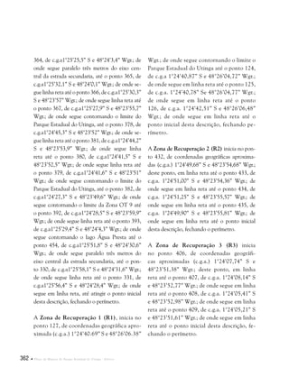 362  Plano de Manejo do Parque Estadual do Utinga . Anexos
364, de c.g.a1°25’25,5” S e 48°24’3,4” Wgr.; de
onde segue paralelo três metros do eixo cen-
tral da estrada secundaria, até o ponto 365, de
c.g.a1°25’32,1” S e 48°24’0,1” Wgr.; de onde se-
gue linha reta até o ponto 366, de c.g.a1°25’30,3”
S e 48°23’57” Wgr.; de onde segue linha reta até
o ponto 367, de c.g.a1°25’27,9” S e 48°23’55,7”
Wgr.; de onde segue contornando o limite do
Parque Estadual do Utinga, até o ponto 378, de
c.g.a1°24’45,3” S e 48°23’52” Wgr.; de onde se-
gue linha reta até o ponto 381, de c.g.a1°24’44,2”
S e 48°23’53,9” Wgr.; de onde segue linha
reta até o ponto 380, de c.g.a1°24’41,5” S e
48°23’52,5” Wgr.; de onde segue linha reta até
o ponto 379, de c.g.a1°24’41,6” S e 48°23’51”
Wgr.; de onde segue contornando o limite do
Parque Estadual do Utinga, até o ponto 382, de
c.g.a1°24’27,3” S e 48°23’49,6” Wgr.; de onde
segue contornando o limite da Zona OT 9 até
o ponto 392, de c.g.a1°24’28,5” S e 48°23’59,9”
Wgr.; de onde segue linha reta até o ponto 393,
de c.g.a1°25’29,4” S e 48°24’4,3” Wgr.; de onde
segue contornando o lago Água Presta até o
ponto 454, de c.g.a1°25’51,8” S e 48°24’30,6”
Wgr.; de onde segue paralelo três metros do
eixo central da estrada secundaria, até o pon-
to 330, de c.g.a1°25’58,1” S e 48°24’31,6” Wgr.;
de onde segue linha reta até o ponto 331, de
c.g.a1°25’56,4” S e 48°24’28,4” Wgr.; de onde
segue em linha reta, até atingir o ponto inicial
desta descrição, fechando o perímetro.
A Zona de Recuperação 1 (R1), inicia no
ponto 127, de coordenadas geográfica apro-
ximada (c.g.a.) 1°24’40.69” S e 48°26’06.38”
Wgr.; de onde segue contornando o limite o
Parque Estadual do Utinga até o ponto 124,
de c.g.a 1°24’40,87” S e 48°26’04,72” Wgr.;
de onde segue em linha reta até o ponto 125,
de c.g.a. 1°24’40,78” Se 48°26’04,77” Wgr.;
de onde segue em linha reta até o ponto
126, de c.g.a. 1°24’42,51” S e 48°26’06,48”
Wgr.; de onde segue em linha reta até o
ponto inicial desta descrição, fechando pe-
rímetro.
A Zona de Recuperação 2 (R2) inicia no pon-
to 432, de coordenadas geográficas aproxima-
das (c.g.a.) 1°24’49,68” S e 48°23’54,68” Wgr.;
deste ponto, em linha reta até o ponto 433, de
c.g.a. 1°24’51,00” S e 48°23’54,36” Wgr.; de
onde segue em linha reta até o ponto 434, de
c.g.a. 1°24’51,25” S e 48°23’55,57” Wgr.; de
onde segue em linha reta até o ponto 435, de
c.g.a. 1°24’49,90” S e 48°23’55,81” Wgr.; de
onde segue em linha reta até o ponto inicial
desta descrição, fechando o perímetro.
A Zona de Recuperação 3 (R3) inicia
no ponto 406, de coordenadas geográfi-
cas aproximadas (c.g.a.) 1°24’07,74” S e
48°23’51,38” Wgr.; deste ponto, em linha
reta até o ponto 407, de c.g.a. 1°24’08,14” S
e 48°23’52,77” Wgr.; de onde segue em linha
reta até o ponto 408, de c.g.a. 1°24’05,41” S
e 48°23’52,98” Wgr.; de onde segue em linha
reta até o ponto 409, de c.g.a. 1°24’05,21” S
e 48°23’51,61” Wgr.; de onde segue em linha
reta até o ponto inicial desta descrição, fe-
chando o perímetro.
 