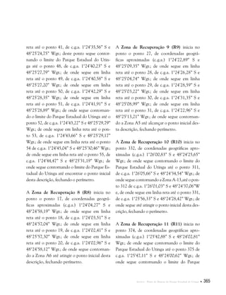 Anexos . Plano de Manejo do Parque Estadual do Utinga  365
reta até o ponto 41, de c.g.a. 1°24’35,56” S e
48°25’24,75” Wgr.; deste ponto segue contor-
nando o limite do Parque Estadual do Utin-
ga até o ponto 48, de c.g.a. 1°24’40,23” S e
48°25’27,79” Wgr.; de onde segue em linha
reta até o ponto 49, de c.g.a. 1°24’40,58” S e
48°25’27,20” Wgr.; de onde segue em linha
reta até o ponto 50, de c.g.a. 1°24’42,29” S e
48°25’28,35” Wgr.; de onde segue em linha
reta até o ponto 51, de c.g.a. 1°24’41,91” S e
48°25’28,89” Wgr.; de onde segue contornan-
do o limite do Parque Estadual do Utinga até o
ponto 52, de c.g.a. 1°24’43,22” S e 48°25’29,79”
Wgr.; de onde segue em linha reta até o pon-
to 53, de c.g.a. 1°24’43,66” S e 48°25’29,17”
Wgr.; de onde segue em linha reta até o ponto
54 de c.g.a. 1°24’45,04” S e 48°25’30,46” Wgr.;
de onde segue em linha reta até o ponto 55, de
c.g.a. 1°24’44,47” S e 48°25’31,19” Wgr.; de
onde segue contornando o limite do Parque Es-
tadual do Utinga até encontrar o ponto inicial
desta descrição, fechando o perímetro.
A Zona de Recuperação 8 (R8) inicia no
ponto o ponto 17, de coordenadas geográ-
ficas aproximadas (c.g.a.) 1°24’04,27” S e
48°24’58,19” Wgr.; de onde segue em linha
reta até o ponto 18, de c.g.a. 1°24’03,51” S e
48°24’57,04” Wgr.; de onde segue em linha
reta até o ponto 19, de c.g.a. 1°24’02,41” S e
48°25’57,30” Wgr.; de onde segue em linha
reta até o ponto 20, de c.g.a. 1°24’02,96” S e
48°24’58,12” Wgr.; de onde segue contornan-
do a Zona A6 até atingir o ponto inicial desta
descrição, fechando perímetro.
A Zona de Recuperação 9 (R9) inicia no
ponto o ponto 27, de coordenadas geográ-
ficas aproximadas (c.g.a.) 1°24’22,89” S e
48°25’09,35” Wgr.; de onde segue em linha
reta até o ponto 28, de c.g.a. 1°24’26,28” S e
48°25’04,74” Wgr.; de onde segue em linha
reta até o ponto 29, de c.g.a. 1°24’28,59” S e
48°25’03,22” Wgr.; de onde segue em linha
reta até o ponto 30, de c.g.a. 1°24’31,35” S e
48°25’08,99” Wgr.; de onde segue em linha
reta até o ponto 31, de c.g.a. 1°24’22,96” S e
48°25’13,21” Wgr.; de onde segue contornan-
do a Zona A5 até alcançar o ponto inicial des-
ta descrição, fechando perímetro.
A Zona de Recuperação 10 (R10) inicia no
ponto 332, de coordenadas geográficas apro-
ximadas (c.g.a.) 1°26’00,83” S e 48°24’25,65”
Wgr.; de onde segue contornando o limite do
Parque Estadual do Utinga até o ponto 311,
de c.g.a. 1°26’05,66” S e 48°24’34,54” Wgr.; de
onde segue contornando a Zona A-13,até o pon-
to 312 de c.g.a. 1°26’01,03” S e 48°24’37,06”W
e, de onde segue em linha reta até o ponto 331,
de c.g.a. 1°25’56,33” S e 48°24’28,42” Wgr.; de
onde segue até atingir o ponto inicial desta des-
crição, fechando o perímetro.
A Zona de Recuperação 11 (R11) inicia no
ponto 374, de coordenadas geográficas apro-
ximadas (c.g.a.) 1°25’42,88” S e 48°24’02,81”
Wgr.; de onde segue contornando o limite do
Parque Estadual do Utinga até o ponto 375 de
c.g.a. 1°25’47,11” S e 48°24’00,62” Wgr.; de
onde segue contornando o limite do Parque
 
