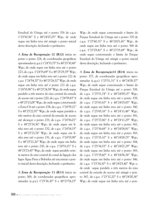 366  Plano de Manejo do Parque Estadual do Utinga . Anexos
Estadual do Utinga até o ponto 376 de c.g.a.
1°25’50,56” S e 48°24’07,05” Wgr.; de onde
segue em linha reta até atingir o ponto inicial
desta descrição, fechando o perímetro.
A Zona de Recuperação 12 (R12) inicia no
ponto o ponto 224, de coordenadas geográficas
aproximadas(c.g.a.)1°24’53,75”Se48°25’30,48”
Wgr.; de onde segue em linha reta até o ponto
223, de c.g.a. 1°24’55,69” S e 48°25’29,79” Wgr.;
de onde segue em linha reta até o ponto 222 de
c.g.a. 1°24’54,70” S e 48°25’26,52” Wgr.; de onde
segue em linha reta até o ponto 221 de c.g.a.
1°24’55,96” S e 48°25’24,58” Wgr.; de onde segue
paralelo a três metros do eixo central da estrada
de acesso até o ponto 220, de c.g.a. 1°24’59,43” S
e 48°25’23,08” Wgr.; de onde segue contornando
a Zona C4 até o ponto 234, de c.g.a. 1°24’59,22”
S e 48°25’22,97” Wgr.; de onde segue paralelo a
três metros do eixo central da estrada de acesso
até alcançar o ponto 233, de c.g.a. 1°24’56,01”
S e 48°25’24,36” Wgr.; de onde segue em li-
nha reta até o ponto 232, de c.g.a. 1°24’54,15”
S e 48°25’23,74” Wgr.; de onde segue em li-
nha reta até o ponto 231, de c.g.a. 1°24’53,98”
S e 48°25’22,26” Wgr.; de onde segue em linha
reta até o ponto 230, de c.g.a. 1°24’51,01” S e
48°25’23,45” Wgr.; de onde segue paralelo avin-
te metros do eixo central do canal de ligação dos
lagos Água Preta e Bolonha até encontrar o pon-
to inicial desta descrição, fechando o perímetro.
A Zona de Recuperação 13 (R13) inicia no
ponto 369, de coordenadas geográficas apro-
ximadas (c.g.a.) 1°25’36,30” S e 48°23’54,15”
Wgr.; de onde segue contornando o limite do
Parque Estadual do Utinga até o ponto 370 de
c.g.a. 1°25’40,31” S e 48°24’01,41” Wgr.; de
onde segue em linha reta até o ponto 368 de
c.g.a. 1°25’29,41” S e 48°23’55,49” Wgr.; de
onde segue contornando o limite do Parque
Estadual do Utinga até atingir o ponto inicial
desta descrição, fechando o perímetro.
A Zona de Recuperação14 (R14) inicia no
ponto 377, de coordenadas geográficas apro-
ximadas (c.g.a.) 1°25’51,31” S e 48°24’08,37”
Wgr.; de onde segue contornando o limite do
Parque Estadual do Utinga até o ponto 338,
de c.g.a. 1°25’51,74” S e 48°24’09,15” Wgr.;
de onde segue em linha reta até o ponto 339,
de c.g.a. 1°25’43,43” S e 48°24’05,85” Wgr.;
de onde segue em linha reta até o ponto 340,
de c.g.a. 1°25’45,16” S e 48°24’11,46” Wgr.;
de onde segue em linha reta até o ponto 341,
de c.g.a. 1°25’37,86” S e 48°24’11,29” Wgr.;
de onde segue em linha reta até o ponto 342,
de c.g.a. 1°25’36,68” S e 48°24’08,81” Wgr.;
de onde segue em linha reta até o ponto 343,
de c.g.a. 1°25’35,10” S e 48°24’08,75” Wgr.;
de onde segue em linha reta até o ponto 344,
de c.g.a. 1°25’34,53” S e 48°24’07,29” Wgr.;
de onde segue em linha reta até o ponto 345,
de c.g.a. 1°25’35,60” S e 48°24’06,38” Wgr.;
de onde segue em linha reta até o ponto 346,
de c.g.a. 1°25’34,30” S e 48°24’03,40” Wgr e,
de onde segue paralelo a três metros do eixo
central da estrada de acesso até atingir o pon-
to 347, de c.g.a. 1°25’32,20” S e 48°24’00,36”
Wgr.; de onde segue em linha reta até o pon-
 