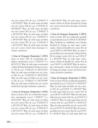 368  Plano de Manejo do Parque Estadual do Utinga . Anexos
reta até o ponto 303, de c.g.a. 1°24’48,15” S
e 48°25’07,87” Wgr.; de onde segue em linha
reta até o ponto 304, de c.g.a. 1°24’50,02” Se
48°25’08,57” Wgr.; de onde segue em linha
reta até o ponto 305, de c.g.a. 1°24’49,55” S
e 48°25’10,81” Wgr.; de onde segue em linha
reta até o ponto 306, de c.g.a. 1°24’50,45” S
e 48°25’13,88” Wgr.; de onde segue em linha
reta até o ponto 307, de c.g.a. 1°24’50,34” S
e 48°25’15,11” Wgr.; de onde segue em linha
reta até o ponto inicial desta descrição, fe-
chando o perímetro.
A Zona de Ocupação Temporária 1 (OT1)
inicia no ponto 379, de coordenadas geo-
gráficas aproximadas (c.g.a.) 1°24’45,33” S e
48°23’52,11” Wgr.; de onde segue contornando
o limite do Parque Estadual do Utinga até o pon-
to 379, de c.g.a. 1°24’41,71” S e 48°23’51,03”
Wgr.; de onde segue em linha reta até o pon-
to 380, de c.g.a. 1°24’41,54” S e 48°23’52,56”
Wgr.; de onde segue em linha reta até o pon-
to 381, de c.g.a. 1°24’44,21” S e 48°23’53,99”
Wgr.; de onde segue em linha reta até o ponto
inicial desta descrição, fechando o perímetro.
A Zona de Ocupação Temporária 2 (OT2)
inicia no ponto 402, de coordenadas geográ-
ficas aproximadas (c.g.a.) 1°24’08,77” S e
48°23’50,82” Wgr.; de onde segue em linha
reta até o ponto 403, de c.g.a. 1°24’08,74” S
e 48°23’51,19” Wgr.; de onde segue em linha
reta até o ponto 404, de c.g.a. 1°24’06,29” S
e 48°23’51,27” Wgr.; de onde segue em linha
reta até o ponto 405, de c.g.a. 1°24’06,29” S
e 48°23’50,95” Wgr.; de onde segue contor-
nando o limite do Parque Estadual do Utinga
até o ponto inicial desta descrição, fechando
o perímetro.
A Zona de Ocupação Temporária 3 (OT3),
inicia no ponto 410, de coordenadas geográfi-
cas aproximadas (c.g.a.)1°24’6,4” S e 48°24’4,8”
Wgr., localizado na confluência com o Parque
Estadual do Utinga; de onde segue contor-
nando o limite da ZonaB2 até o ponto 411, de
c.g.a1°24’9,8” S e 48°24’4,8” Wgr.; de onde se-
gue em linha reta contornando o limite da Zona
B2 até atingir o ponto 412, de c.g.a1°24’12,7”
S e 48°24’9,8” Wgr.; de onde segue contor-
nando o limite da ZonaB2 até o ponto 413, de
c.g.a1°24’9,5” S e 48°24’9,9” Wgr.; de onde se-
gue contornando o limite do Parque Estadual
do Utinga até atingir o ponto inicial desta des-
crição, fechando o perímetro.
A Zona de Ocupação Temporária 4 (OT4),
inicia no ponto 414, de coordenadas geográficas
aproximadas (c.g.a.) 1°24’12,4” S e 48°24’14,7”
Wgr.; de onde segue em linha reta até o pon-
to 415, de c.g.a1°24’14” S e 48°24’14” Wgr.;
de onde segue linha reta até o ponto 416, de
c.g.a1°24’14” S e 48°24’11” Wgr.; de onde segue
linha reta até o ponto 417, de c.g.a1°24’16,3” S
e 48°24’11” Wgr.; de onde segue linha reta até
o ponto 418, de c.g.a1°24’16” S e 48°24’13,3”
Wgr.; de onde segue linha reta até o ponto 419,
de c.g.a1°24’17” S e 48°24’16” Wgr.; de onde se-
gue linha reta até o ponto 420, de c.g.a1°24’15”
S e 48°24’16” Wgr.; de onde segue linha reta
 