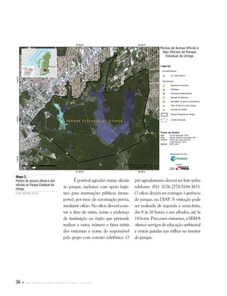 36  Plano de Manejo do Parque Estadual do Utinga . Capítulo I
É possível agendar visitas oficiais
ao parque, inclusive com apoio logís-
tico para instituições públicas (trans-
porte), por meio de autorização prévia,
mediante ofício. No ofício deverá cons-
tar a data da visita, nome e endereço
da instituição ou órgão que pretende
realizar a visita, número e faixa etária
dos visitantes e nome do responsável
pelo grupo com contato telefônico. O
Mapa 2.
Pontos de acesso oficial e não
oficiais ao Parque Estadual do
Utinga.
Fonte: IMAZON (2012).
pré-agendamento deverá ser feito pelos
telefones (91) 3276-2778/3184-3613.
O ofício deverá ser entregue à gerência
do parque, na DIAP. A visitação pode
ser realizada de segunda a sexta-feira,
das 8 às 16 horas; e aos sábados, até às
14 horas. Para esses visitantes, a SEMA
oferece serviços de educação ambiental
e visitas guiadas nas trilhas no interior
do parque.
Fonte de Dados:
IBGE Limite Municipal, 2010
SEMA Parque Estadual do Utinga, 2011
IMAZON Pontos de acesso Oficiais
e Não Oficiais, 2012
IMAGEM SPOT, 2010
Legenda
Entrada Oficial:
Av. João Paulo II
Quartel do Exército
Embrapa
Estrada da Moça Bonita
Igarapé da Mariana
Barragem no Bairro Castanheira
Tubo do Bairro Curió-Utinga
Estrada da CEASA
Parque Estadual do Utinga
Limite Municipal
Não Oficiais:
Pontos de Acesso Oficial e
Não Oficiais do Parque
Estadual do Utinga
Responsável Técnico:
Crédito:
 