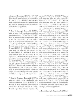 Anexos . Plano de Manejo do Parque Estadual do Utinga  369
até o ponto 421, de c.g.a1°24’15” S e 48°24’16”
Wgr.; de onde segue linha reta até o ponto 422,
de c.g.a1°24’12” S e 48°24’14” Wgr.; de onde
segue contornando o limite do Parque Estadual
do Utinga até atingir o ponto inicial desta des-
crição, fechando o perímetro.
A Zona de Ocupação Temporária 5(OT5),
inicia no ponto 81, de coordenadas geográficas
aproximadas (c.g.a.) 1°24’40,8” S e 48°25’42,7”
Wgr.; de onde segue em linha reta até o pon-
to 82, de c.g.a1°24’40,5” S e 48°25’43,7”
Wgr.; de onde segue em linha reta até o pon-
to 83, de c.g.a1°24’39,9” S e 48°25’43,9” Wgr.;
de onde segue em linha reta até o ponto 84,
de c.g.a1°24’35,9” S e 48°25’43,1” Wgr.; de
onde segue em linha reta até o ponto 85,
de c.g.a1°24’35,1” S e 48°25’43,5” Wgr.; de
onde segue em linha reta até o ponto 86, de
c.g.a1°24’35,1”Se48°25’43,9”Wgr.;deondese-
gueemlinharetaatéoponto87,dec.g.a1°24’35”
S e 48°25’44,6” Wgr.; de onde segue em linha
reta até o ponto 88, de c.g.a1°24’33,9” S e
48°25’44,6” Wgr.; de onde segue em linha reta
até o ponto 89, de c.g.a1°24’3,6” S e 48°25’42,7”
Wgr.; de onde segue contornando o limite do
Parque Estadual do Utinga até atingir o ponto
inicial desta descrição, fechando o perímetro.
A Zona de Ocupação Temporária 6(OT6),
inicia no ponto 99, de coordenadas geo-
gráficas aproximadas (c.g.a.) 1°24’27,1” S e
48°25’51,3” Wgr.; localizado na confluência
com o limite do Parque estadual do Utinga,
de onde segue linha reta até o ponto 100,
de c.g.a1°24’27,0” S e 48°25’51,1” Wgr.; de
onde segue em linha reta até o ponto 101,
de c.g.a1°24’27,4” S e 48°25’50,7” Wgr.; de
onde segue em linha reta até o ponto 102,
de c.g.a1°24’27,7” S e 48°25’50,6” Wgr.; de
onde segue emlinha reta até o ponto 103,
de c.g.a1°24’27,8” S e 48°25’50,4” Wgr.; de
onde segue emlinha reta até o ponto 104,
de c.g.a1°24’27,9” S e 48°25’50,2” Wgr.; de
onde segue emlinha reta até o ponto 105,
de c.g.a1°24’27,8” S e 48°25’49,4” Wgr.; de
onde segue emlinha reta até o ponto 106,
de c.g.a1°24’27,5” S e 48°25’48,9” Wgr.; de
onde segue emlinha reta até o ponto 107,
de c.g.a1°24’28,0” S e 48°25’48,7” Wgr.; de
onde segue emlinha reta até o ponto 108,
de c.g.a1°24’28,2” S e 48°25’49,” Wgr.; de
onde segue emlinha reta até o ponto 109,
de c.g.a1°24’28,5” S e 48°25’49,2” Wgr.; de
onde segue emlinha reta até o ponto 110,
de c.g.a1°24’28,7” S e 48°25’49,1” Wgr.; de
onde segue emlinha reta até o ponto 111,
de c.g.a1°24’28,9” S e 48°25’49,0” Wgr.; de
onde segue emlinha reta até o ponto 112,
de c.g.a1°24’29,5” S e 48°25’48,7” Wgr.; de
onde segue emlinha reta até o ponto 113,
de c.g.a1°24’29,6” S e 48°25’48,5” Wgr.; de
onde segue emlinha reta até o ponto 114,
de c.g.a1°24’29,9” S e 48°25’48,6” Wgr.; de
onde segue emlinha reta até o ponto 115, de
c.g.a1°24’30,1” S e 48°25’48,9” Wgr.; de onde
segue contornando o limite do Parque Estadu-
al do Utinga até atingir o ponto inicial desta
descrição, fechando o perímetro.
A Zona de Ocupação Temporária 7 (OT7) ini-
 