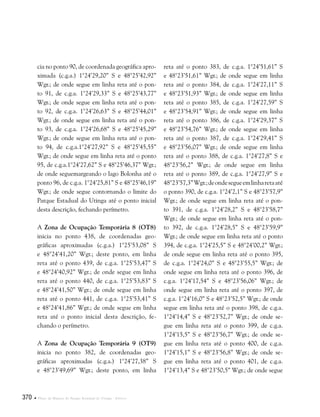 370  Plano de Manejo do Parque Estadual do Utinga . Anexos
cia no ponto 90, de coordenada geográfica apro-
ximada (c.g.a.) 1°24’29,20” S e 48°25’42,92”
Wgr.; de onde segue em linha reta até o pon-
to 91, de c.g.a. 1°24’29,33” S e 48°25’43,77”
Wgr.; de onde segue em linha reta até o pon-
to 92, de c.g.a. 1°24’26,63” S e 48°25’44,01”
Wgr.; de onde segue em linha reta até o pon-
to 93, de c.g.a. 1°24’26,68” S e 48°25’45,29”
Wgr.; de onde segue em linha reta até o pon-
to 94, de c.g.a.1°24’27,92” S e 48°25’45,55”
Wgr.; de onde segue em linha reta até o ponto
95, de c.g.a.1°24’27,62” S e 48°25’46,37” Wgr.;
de onde seguemargeando o lago Bolonha até o
ponto 96, de c.g.a. 1°24’25,81” S e 48°25’46,19”
Wgr.; de onde segue contornando o limite do
Parque Estadual do Utinga até o ponto inicial
desta descrição, fechando perímetro.
A Zona de Ocupação Temporária 8 (OT8)
inicia no ponto 438, de coordenadas geo-
gráficas aproximadas (c.g.a.) 1°25’53,08” S
e 48°24’41,20” Wgr.; deste ponto, em linha
reta até o ponto 439, de c.g.a. 1°25’53,47” S
e 48°24’40,92” Wgr.; de onde segue em linha
reta até o ponto 440, de c.g.a. 1°25’53,83” S
e 48°24’41,50” Wgr.; de onde segue em linha
reta até o ponto 441, de c.g.a. 1°25’53,41” S
e 48°24’41,86” Wgr.; de onde segue em linha
reta até o ponto inicial desta descrição, fe-
chando o perímetro.
A Zona de Ocupação Temporária 9 (OT9)
inicia no ponto 382, de coordenadas geo-
gráficas aproximadas (c.g.a.) 1°24’27,38” S
e 48°23’49,69” Wgr.; deste ponto, em linha
reta até o ponto 383, de c.g.a. 1°24’51,61” S
e 48°23’51,61” Wgr.; de onde segue em linha
reta até o ponto 384, de c.g.a. 1°24’27,11” S
e 48°23’51,93” Wgr.; de onde segue em linha
reta até o ponto 385, de c.g.a. 1°24’27,59” S
e 48°23’54,91” Wgr.; de onde segue em linha
reta até o ponto 386, de c.g.a. 1°24’29,37” S
e 48°23’54,76” Wgr.; de onde segue em linha
reta até o ponto 387, de c.g.a. 1°24’29,41” S
e 48°23’56,07” Wgr.; de onde segue em linha
reta até o ponto 388, de c.g.a. 1°24’27,8” S e
48°23’56,2” Wgr.; de onde segue em linha
reta até o ponto 389, de c.g.a. 1°24’27,9” S e
48°23’57,3”Wgr.;deondesegueemlinharetaaté
o ponto 390, de c.g.a. 1°24’2,1” S e 48°23’57,9”
Wgr.; de onde segue em linha reta até o pon-
to 391, de c.g.a. 1°24’28,2” S e 48°23’58,7”
Wgr.; de onde segue em linha reta até o pon-
to 392, de c.g.a. 1°24’28,5” S e 48°23’59,9”
Wgr.; de onde segue em linha reta até o ponto
394, de c.g.a. 1°24’25,5” S e 48°24’00,2” Wgr.;
de onde segue em linha reta até o ponto 395,
de c.g.a. 1°24’24,0” S e 48°23’55,5” Wgr.; de
onde segue em linha reta até o ponto 396, de
c.g.a. 1°24’17,54” S e 48°23’56,06” Wgr.; de
onde segue em linha reta até o ponto 397, de
c.g.a. 1°24’16,0” S e 48°23’52,5” Wgr.; de onde
segue em linha reta até o ponto 398, de c.g.a.
1°24’14,4” S e 48°23’52,7” Wgr.; de onde se-
gue em linha reta até o ponto 399, de c.g.a.
1°24’15,5” S e 48°23’56,7” Wgr.; de onde se-
gue em linha reta até o ponto 400, de c.g.a.
1°24’15,1” S e 48°23’56,8” Wgr.; de onde se-
gue em linha reta até o ponto 401, de c.g.a.
1°24’13,4” S e 48°23’50,5” Wgr.; de onde segue
 