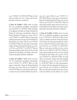 372  Plano de Manejo do Parque Estadual do Utinga . Anexos
c.g.a. 1°25’6,81” S e 48°26’21,88” Wgr.; de onde
segue em linha reta até o ponto inicial desta
descrição, fechando o perímetro.
A Zona de Conflito 2 (C2), inicia no ponto
377, de coordenadas geográficas aproximadas
(c.g.a.)1°25’51,4” S e 48°24’8,5” Wgr.; localizado
na confluência do limite do Parque Estadual do
Utinga; de onde segue contornando o limite do
Parque Estadual do Utinga até o ponto 376, de
c.g.a 1°25’50,5” S e 48°24’7” Wgr.; de onde segue
paraleloquinzemetrosdoeixocentraldolinhãoda
rede elétrica, até o ponto 374, de c.g.a 1°25’42,8”
S e 48°24’2,8” Wgr.; de onde segue contornando
o limite do Parque Estadual do Utinga até o pon-
to 373, de c.g.a1°25’41,7” S e 48°24’3,3” Wgr.; de
onde segue paralelo quinze metros do eixo central
do linhão da rede elétrica até atingir o ponto ini-
cial desta descrição, fechando o perímetro.
A Zona de Conflito 3 (C3), inicia no ponto
371, de coordenadas geográficas aproximadas
(c.g.a.) 1°25’41,1” S e 48°24’3” Wgr.; de onde
segue contornando o limite do Parque Estadual
do Utinga, até o ponto 370, de c.g.a 1°25’40,3” S
e 48°24’1,4” Wgr.; de onde segue paralelo quin-
ze metros do eixo central do linhão da rede elé-
trica, até o ponto 368, de c.g.a 1°25’29,3” S e
48°23’55,4” Wgr.; de onde segue contornando o
limite do Parque Estadual do Utinga, até o ponto
367, de c.g.a1°25’27,9” S e 48°23’55,7” Wgr.; de
onde segue paralelo quinze metros do eixo cen-
tral do linhão da rede elétrica até atingir o ponto
inicial desta descrição, fechando o perímetro.
A Zona de Conflito 4 (C4), inicia no ponto
139, de coordenadas geográficas aproximadas
(c.g.a.) 1°25’32,8” S e 48°26’39,2” Wgr.; locali-
zado na confluência do limite do Parque Estadu-
al do Utinga; de onde segue paralelo dez metros
do eixo central do linhão da rede elétrica até o
ponto 235, de c.g.a 1°24’47,1” S e 48°25’16,7”
Wgr.; de onde segue em linha reta até o ponto
229, de c.g.a 1°24’47,6” S e 48°25’17,2” Wgr.; de
onde segue paralelo dez metros do eixo central
do linhão da rede elétrica até o ponto 134, de
c.g.a 1°25’29,3” S e 48°26’35,3” Wgr.; de onde
segue contornando o limite do Parque estadual
do Utinga até o ponto 135, de c.g.a 1°25’29,9”
S e 48°26’36,9” Wgr.; de onde seguemargean-
do o limite do Parque Estadual do Utinga até o
ponto 136, de c.g.a 1°25’30,6” S e 48°26’36,8”
Wgr.; de onde segue paralelo dez metros do eixo
central do linhão da rede elétrica até o ponto
 