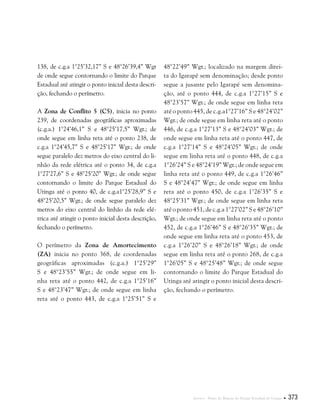 Anexos . Plano de Manejo do Parque Estadual do Utinga  373
138, de c.g.a 1°25’32,17” S e 48°26’39,4” Wgr
de onde segue contornando o limite do Parque
Estadual até atingir o ponto inicial desta descri-
ção, fechando o perímetro.
A Zona de Conflito 5 (C5), inicia no ponto
239, de coordenadas geográficas aproximadas
(c.g.a.) 1°24’46,1” S e 48°25’17,5” Wgr.; de
onde segue em linha reta até o ponto 238, de
c.g.a 1°24’45,7” S e 48°25’17” Wgr.; de onde
segue paralelo dez metros do eixo central do li-
nhão da rede elétrica até o ponto 34, de c.g.a
1°27’27,6” S e 48°25’20” Wgr.; de onde segue
contornando o limite do Parque Estadual do
Utinga até o ponto 40, de c.g.a1°25’28,9” S e
48°25’20,5” Wgr.; de onde segue paralelo dez
metros do eixo central do linhão da rede elé-
trica até atingir o ponto inicial desta descrição,
fechando o perímetro.
O perímetro da Zona de Amortecimento
(ZA) inicia no ponto 368, de coordenadas
geográficas aproximadas (c.g.a.) 1°25’29”
S e 48°23’55” Wgr.; de onde segue em li-
nha reta até o ponto 442, de c.g.a 1°25’16”
S e 48°23’47” Wgr.; de onde segue em linha
reta até o ponto 443, de c.g.a 1°25’51” S e
48°22’49” Wgr.; localizado na margem direi-
ta do Igarapé sem denominação; desde ponto
segue a jusante pelo Igarapé sem denomina-
ção, até o ponto 444, de c.g.a 1°27’15” S e
48°23’57” Wgr.; de onde segue em linha reta
até o ponto 445, de c.g.a1°27’16” S e 48°24’02”
Wgr.; de onde segue em linha reta até o ponto
446, de c.g.a 1°27’13” S e 48°24’03” Wgr.; de
onde segue em linha reta até o ponto 447, de
c.g.a 1°27’14” S e 48°24’05” Wgr.; de onde
segue em linha reta até o ponto 448, de c.g.a
1°26’24” S e 48°24’19” Wgr.; de onde segue em
linha reta até o ponto 449, de c.g.a 1°26’46”
S e 48°24’47” Wgr.; de onde segue em linha
reta até o ponto 450, de c.g.a 1°26’35” S e
48°25’31” Wgr.; de onde segue em linha reta
até o ponto 451, de c.g.a 1°27’02” S e 48°26’10”
Wgr.; de onde segue em linha reta até o ponto
452, de c.g.a 1°26’46” S e 48°26’35” Wgr.; de
onde segue em linha reta até o ponto 453, de
c.g.a 1°26’20” S e 48°26’18” Wgr.; de onde
segue em linha reta até o ponto 268, de c.g.a
1°26’05” S e 48°25’48” Wgr.; de onde segue
contornando o limite do Parque Estadual do
Utinga até atingir o ponto inicial desta descri-
ção, fechando o perímetro.
 