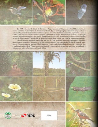 ISBN
Em 1993, o Governo do Estado do Pará criou o Parque Estadual do Utinga com 1.393,088 hectares, inseri-
dos nos territórios dos municípios de Ananindeua e Belém. Ele foi criado para proporcionar um espaço de lazer à
comunidade; desenvolver atividades científicas, culturais, educativas, turísticas e recreativas; e preservar a fauna e
a flora. Além disso, sua criação objetivou assegurar a potabilidade da água dos mananciais, realizar a recuperação
das áreas degradadas e ampliar a vida útil dos lagos Bolonha e Água Preta, responsáveis por 63% do abastecimento
de água da região. Devido à necessidade de aprimorar a gestão desse Parque, esse Plano de Manejo foi elaborado.
Além de atualizar a primeira versão dele, que data de 1994, o objetivo deste plano de manejo é disseminar
as informações vitais para o bom manejo, através em planejamento, com base na identificação de zonas de inter-
venção. Ademais, espera-se que esse trabalho incentive a participação da população do entorno a contribuir para
a implantação efetiva desse Parque, assim como garantir a conservação e recuperação ambiental e ampliando a
visitação para todos os habitantes da Grande Belém.
 