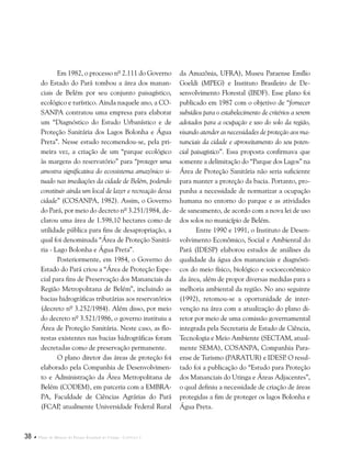 38  Plano de Manejo do Parque Estadual do Utinga . Capítulo I
Em 1982, o processo nº 2.111 do Governo
do Estado do Pará tombou a área dos manan-
ciais de Belém por seu conjunto paisagístico,
ecológico e turístico. Ainda naquele ano, a CO-
SANPA contratou uma empresa para elaborar
um “Diagnóstico do Estudo Urbanístico e de
Proteção Sanitária dos Lagos Bolonha e Água
Preta”. Nesse estudo recomendou-se, pela pri-
meira vez, a criação de um “parque ecológico
às margens do reservatório” para “proteger uma
amostra significativa do ecossistema amazônico si-
tuado nas imediações da cidade de Belém, podendo
constituir ainda um local de lazer e recreação dessa
cidade” (COSANPA, 1982). Assim, o Governo
do Pará, por meio do decreto nº 3.251/1984, de-
clarou uma área de 1.598,10 hectares como de
utilidade pública para fins de desapropriação, a
qual foi denominada “Área de Proteção Sanitá-
ria - Lago Bolonha e Água Preta”.
Posteriormente, em 1984, o Governo do
Estado do Pará criou a “Área de Proteção Espe-
cial para fins de Preservação dos Mananciais da
Região Metropolitana de Belém”, incluindo as
bacias hidrográficas tributárias aos reservatórios
(decreto nº 3.252/1984). Além disso, por meio
do decreto nº 3.521/1986, o governo instituiu a
Área de Proteção Sanitária. Neste caso, as flo-
restas existentes nas bacias hidrográficas foram
decretadas como de preservação permanente.
O plano diretor das áreas de proteção foi
elaborado pela Companhia de Desenvolvimen-
to e Administração da Área Metropolitana de
Belém (CODEM), em parceria com a EMBRA-
PA, Faculdade de Ciências Agrárias do Pará
(FCAP, atualmente Universidade Federal Rural
da Amazônia, UFRA), Museu Paraense Emílio
Goeldi (MPEG) e Instituto Brasileiro de De-
senvolvimento Florestal (IBDF). Esse plano foi
publicado em 1987 com o objetivo de “fornecer
subsídios para o estabelecimento de critérios a serem
adotados para a ocupação e uso do solo da região,
visando atender as necessidades de proteção aos ma-
nanciais da cidade e aproveitamento do seu poten-
cial paisagístico”. Essa proposta confirmava que
somente a delimitação do “Parque dos Lagos” na
Área de Proteção Sanitária não seria suficiente
para manter a proteção da bacia. Portanto, pro-
punha a necessidade de normatizar a ocupação
humana no entorno do parque e as atividades
de saneamento, de acordo com a nova lei de uso
dos solos no município de Belém.
Entre 1990 e 1991, o Instituto de Desen-
volvimento Econômico, Social e Ambiental do
Pará (IDESP) elaborou estudos de análises da
qualidade da água dos mananciais e diagnósti-
cos do meio físico, biológico e socioeconômico
da área, além de propor diversas medidas para a
melhoria ambiental da região. No ano seguinte
(1992), retomou-se a oportunidade de inter-
venção na área com a atualização do plano di-
retor por meio de uma comissão governamental
integrada pela Secretaria de Estado de Ciência,
Tecnologia e Meio Ambiente (SECTAM, atual-
mente SEMA), COSANPA, Companhia Para-
ense de Turismo (PARATUR) e IDESP. O resul-
tado foi a publicação do “Estudo para Proteção
dos Mananciais do Utinga e Áreas Adjacentes”,
o qual definiu a necessidade de criação de áreas
protegidas a fim de proteger os lagos Bolonha e
Água Preta.
 