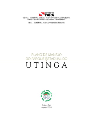 SEINFRA - SECRETARIA ESPECIAL DE ESTADO DE INFRAESTRUTURA E
LOGÍSTICA PARA O DESENVOLVIMENTO SUSTENTÁVEL
SEMA – SECRETARIA DE ESTADO DE MEIO AMBIENTE
U T I N G A
PLANO DE MANEJO
DO PARQUE ESTADUAL DO
Belém - Pará
Agosto / 2013
 
