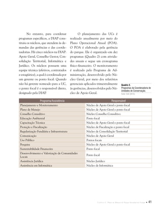 Capítulo I . Plano de Manejo do Parque Estadual do Utinga  41
No entanto, para coordenar
programas específicos, a DIAP cons-
tituiu os núcleos, que atendem às de-
mandas das gerências e das coorde-
nadorias. Há cinco núcleos na DIAP:
Apoio Geral, Conselho Gestor, Con-
solidação Territorial, Informática e
Jurídico. Os núcleos possuem uma
equipe técnica (efetivos, contratados
e estagiários), a qual é coordenada por
um gerente ou ponto focal. Quando
não há gerente nomeado para a UC,
o ponto focal é o responsável direto,
designado pela DIAP.
O planejamento das UCs é
realizado anualmente por meio do
Plano Operacional Anual (POA).
O POA é elaborado pela gerência
do parque. Ele é organizado em dez
programas (Quadro 2) com ativida-
des anuais e segue um cronograma
físico-financeiro. O monitoramento
é realizado pelo Programa de Ad-
ministração, desenvolvido pelo Nú-
cleo Geral, por meio dos relatórios
gerenciais aplicados trimestralmente
às gerências, desenvolvidos pelo Nú-
cleo de Apoio Geral.
Programa/Assistência Responsável
Planejamento e Monitoramento Núcleo de Apoio Geral e ponto focal
Plano de Manejo Núcleo de Apoio Geral e ponto focal
Conselho Consultivo Núcleo Conselho Consultivo
Educação Ambiental Ponto focal
Capacitação Técnica Núcleo de Apoio Geral e ponto focal
Proteção e Fiscalização Núcleo de Fiscalização e ponto focal
Regularização Fundiária e Infraestrutura Núcleo de Consolidação Territorial
Comunicação Núcleo de Apoio Geral
Uso Público Pontos focais
Pesquisa Núcleo de Apoio Geral e ponto focal
Sustentabilidade Financeira Ponto focal
Desenvolvimento e Valorização de Comunidades
Locais
Ponto focal
Assistência Jurídica Núcleo Jurídico
Assistência em Informática Núcleo de Informática
Quadro 2.
Programas da Coordenadoria de
Unidades de Conservação.
Fonte: CUC (2013).
 