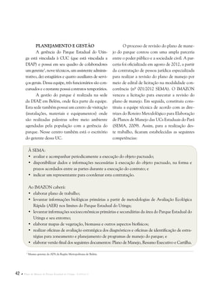 42  Plano de Manejo do Parque Estadual do Utinga . Capítulo I
Planejamento e Gestão
A gerência do Parque Estadual do Utin-
ga está vinculada à CUC (que está vinculada a
DIAP) e possui em seu quadro de colaboradores
um gerente1
, nove técnicos, um assistente adminis-
trativo, dez estagiários e quatro auxiliares de servi-
ços gerais. Dessa equipe, três funcionários são con-
cursados e o restante possui contratos temporários.
A gestão do parque é realizada na sede
da DIAP, em Belém, onde fica parte da equipe.
Esta sede também possui um centro de visitação
(instalações, materiais e equipamentos) onde
são realizadas palestras sobre meio ambiente
agendadas pela população com a gerência do
parque. Nesse centro também está o escritório
do gerente dessa UC.
1
Mesmo gerente da APA da Região Metropolitana de Belém.
O processo de revisão do plano de mane-
jo do parque contou com uma ampla parceria
entre o poder público e a sociedade civil. A par-
ceria foi oficializada em agosto de 2012, a partir
da contratação de pessoa jurídica especializada
para realizar a revisão do plano de manejo por
meio de edital de licitação na modalidade con-
corrência (nº 001/2012 SEMA). O IMAZON
venceu a licitação para executar a revisão do
plano de manejo. Em seguida, constituiu cons-
tituiu a equipe técnica de acordo com as dire-
trizes do Roteiro Metodológico para Elaboração
de Planos de Manejo das UCs Estaduais do Pará
(SEMA, 2009). Assim, para a realização des-
te trabalho, ficaram estabelecidas as seguintes
competências:
À SEMA:
•	 avaliar e acompanhar periodicamente a execução do objeto pactuado;
•	 disponibilizar dados e informações necessárias à execução do objeto pactuado, na forma e
prazos acordados entre as partes durante a execução do contrato; e
•	 indicar um representante para coordenar esta contratação.
Ao IMAZON caberá:
•	 elaborar plano de trabalho;
•	 levantar informações biológicas primárias a partir de metodologias de Avaliação Ecológica
Rápida (AER) nos limites do Parque Estadual do Utinga;
•	 levantar informações socioeconômicas primárias e secundárias da área do Parque Estadual do
Utinga e seu entorno;
•	 elaborar mapas de vegetação, biomassa e outros aspectos biofísicos;
•	 realizar oficinas de avaliação estratégica dos diagnósticos e oficinas de identificação de estra-
tégias para zoneamento e planejamento de programas de manejo do parque; e
•	 elaborar versão final dos seguintes documentos: Plano de Manejo, Resumo Executivo e Cartilha.
 