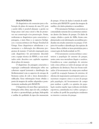 Capítulo I . Plano de Manejo do Parque Estadual do Utinga  43
Diagnósticos
Os diagnósticos são essenciais para a ela-
boração do plano de manejo de uma UC, pois
a partir deles é possível planejar a gestão no
longo prazo (até cinco anos) a fim de promo-
ver sua conservação e/ou preservação. Assim,
realizaram-se diagnósticos para caracterizar a
paisagem, o meio físico e os aspectos biológi-
cos e socioeconômicos do Parque Estadual do
Utinga. Esses diagnósticos subsidiaram o zo-
neamento e a elaboração dos diferentes pro-
gramas de manejo. O método empregado para
cada diagnóstico foi previamente discutido
com a equipe técnica da SEMA, e seus resul-
tados estão descritos nos capítulos seguintes
deste plano de manejo.
O diagnóstico da paisagem caracteriza a
vegetação combinando informações sobre sua
cobertura vegetal (extensão e distribuição das
fitofisionomias) com os aspectos do estoque de
biomassa acima do solo e áreas desmatadas e
edificadas. Essas informações foram obtidas a
partir de imagens de satélite adquiridas e poste-
riormente analisadas pelo IMAZON.
O diagnóstico do meio físico apresenta in-
formações sobre clima, tipos de solo, condições
de relevo e geomorfologia, geologia, hidrografia
e análise de qualidade da água dos mananciais
do parque. A base de dados é oriunda de análi-
ses feitas pelo IMAZON a partir das imagens de
satélite e de dados primários e secundários.
O levantamento biológico caracterizou as
comunidades naturais dos ecossistemas existen-
tes dentro dos limites do parque. Os dados de
campo, obtidos a partir de AERs, foram com-
plementados com informações secundárias pro-
duzidas em estudos anteriores no parque. O ob-
jetivo foi auxiliar a identificação das espécies de
fauna e flora e definir as áreas prioritárias para a
conservação da biodiversidade na UC.
O levantamento socioeconômico carac-
terizou a população do entorno do parque,
assim como seus moradores ilegais e usuários.
Considerou-se como população do entorno
toda a área urbana ao redor do parque até um
quilômetro de distância. Para isso foram reali-
zados: i) levantamento de campo para analisar
o perfil da ocupação humana do entorno; ii)
oficinas de mapeamento participativo para ca-
racterizar e mapear a área e os usos do parque
pela população; iii) levantamento de campo
para analisar o perfil e as opiniões da popu-
lação usuária regular (que realizam atividades
esportivas, caminhadas etc.) sobre o parque; e
iv) análise do perfil das populações residentes
no interior e entorno do parque.
 