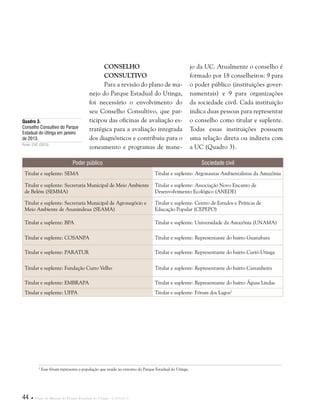 44  Plano de Manejo do Parque Estadual do Utinga . Capítulo I
Conselho
Consultivo
Para a revisão do plano de ma-
nejo do Parque Estadual do Utinga,
foi necessário o envolvimento do
seu Conselho Consultivo, que par-
ticipou das oficinas de avaliação es-
tratégica para a avaliação integrada
dos diagnósticos e contribuiu para o
zoneamento e programas de mane-
Poder público Sociedade civil
Titular e suplente: SEMA Titular e suplente: Argonautas Ambientalistas da Amazônia
Titular e suplente: Secretaria Municipal de Meio Ambiente
de Belém (SEMMA)
Titular e suplente: Associação Novo Encanto de
Desenvolvimento Ecológico (ANEDE)
Titular e suplente: Secretaria Municipal de Agronegócio e
Meio Ambiente de Ananindeua (SEAMA)
Titular e suplente: Centro de Estudos e Práticas de
Educação Popular (CEPEPO)
Titular e suplente: BPA Titular e suplente: Universidade da Amazônia (UNAMA)
Titular e suplente: COSANPA Titular e suplente: Representante do bairro Guanabara
Titular e suplente: PARATUR Titular e suplente: Representante do bairro Curió-Utinga
Titular e suplente: Fundação Curro Velho Titular e suplente: Representante do bairro Castanheira
Titular e suplente: EMBRAPA Titular e suplente: Representante do bairro Águas Lindas
Titular e suplente: UFPA Titular e suplente: Fórum dos Lagos2
jo da UC. Atualmente o conselho é
formado por 18 conselheiros: 9 para
o poder público (instituições gover-
namentais) e 9 para organizações
da sociedade civil. Cada instituição
indica duas pessoas para representar
o conselho como titular e suplente.
Todas essas instituições possuem
uma relação direta ou indireta com
a UC (Quadro 3).
Quadro 3.
Conselho Consultivo do Parque
Estadual do Utinga em janeiro
de 2013.
Fonte: CUC (2013).
2
Esse fórum representa a população que reside no entorno do Parque Estadual do Utinga.
 