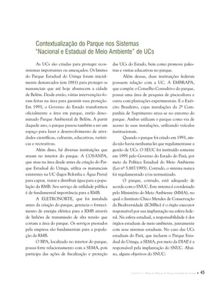 Capítulo I . Plano de Manejo do Parque Estadual do Utinga  45
Contextualização do Parque nos Sistemas
“Nacional e Estadual de Meio Ambiente” de UCs
As UCs são criadas para proteger ecos-
sistemas importantes ou ameaçados. Os limites
do Parque Estadual do Utinga foram inicial-
mente demarcados (em 1881) para proteger os
mananciais que até hoje abastecem a cidade
de Belém. Desde então, várias intervenções fo-
ram feitas na área para garantir essa proteção.
Em 1993, o Governo do Estado transformou
oficialmente a área em parque, então deno-
minado Parque Ambiental de Belém. A partir
daquele ano, o parque passou também a ser um
espaço para lazer e desenvolvimento de ativi-
dades científicas, culturais, educativas, turísti-
cas e recreativas.
Além disso, há diversas instituições que
atuam no interior do parque. A COSANPA,
que atua na área desde antes da criação do Par-
que Estadual do Utinga, utiliza os mananciais
existentes na UC (lagos Bolonha e Água Preta)
para captar, tratar e distribuir água para a popu-
lação da RMB. Seu serviço de utilidade pública
é de fundamental importância para a RMB.
A ELETRONORTE, que foi instalada
antes da criação do parque, gerencia o forneci-
mento de energia elétrica para a RMB através
de linhões de transmissão de alta tensão que
cortam a área do parque. Os serviços prestados
pela empresa são fundamentais para a popula-
ção da RMB.
O BPA, localizado no interior do parque,
possui forte relacionamento com a SEMA, pois
participa das ações de fiscalização e proteção
das UCs do Estado, bem como promove pales-
tras e visitas educativas no parque.
Além dessas, duas instituições federais
possuem relação com a UC. A EMBRAPA,
que compõe o Conselho Consultivo do parque,
possui uma área de pesquisa de piscicultura e
outra com plantações experimentais. E o Exér-
cito Brasileiro, cujas instalações da 2ª Com-
panhia de Suprimento situa-se no entorno do
parque. Ambas utilizam o parque como via de
acesso às suas instalações, utilizando veículos
institucionais.
Quando o parque foi criado em 1993, ain-
da não havia nenhuma lei que regulamentasse a
gestão de UCs. O SEUC foi instituído somente
em 1995 pelo Governo do Estado do Pará, por
meio da Política Estadual do Meio Ambiente
(Lei nº 5.887/1995). Contudo, o sistema nunca
foi regulamentado e/ou normatizado.
O parque, contudo, está adequado de
acordo com o SNUC. Este sistema é coordenado
pelo Ministério do Meio Ambiente (MMA), no
qual o Instituto Chico Mendes de Conservação
da Biodiversidade (ICMBio) é o órgão executor
responsável por sua implantação na esfera fede-
ral. Na esfera estadual, a responsabilidade é dos
órgãos estaduais de meio ambiente, juntamente
com seus sistemas estaduais. No caso das UCs
estaduais do Pará, que incluem o Parque Esta-
dual do Utinga, a SEMA, por meio da DIAP, é a
responsável pela implantação do SNUC. Abai-
xo, alguns objetivos do SNUC:
 