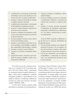 46  Plano de Manejo do Parque Estadual do Utinga . Capítulo I
•	 contribuir para a manutenção da diversida-
de biológica e dos recursos genéticos no ter-
ritório nacional e nas águas jurisdicionais;
•	 proteger as espécies ameaçadas de extinção
no âmbito regional e nacional;
•	 contribuir para a preservação e a restauração
da diversidade de ecossistemas naturais;
•	 promover o desenvolvimento sustentável a
partir dos recursos naturais;
•	 promover a utilização dos princípios e práti-
cas de conservação da natureza no processo
de desenvolvimento;
•	 proteger paisagens naturais e pouco altera-
das de notável beleza cênica;
•	 proteger as características relevantes de na-
tureza geológica, geomorfológica, espeleoló-
gica, arqueológica, paleontológica e cultural;
•	 proteger e recuperar recursos hídricos;
•	 recuperar ou restaurar ecossistemas degra-
dados;
•	 proporcionar meios e incentivos para ativi-
dades de pesquisa científica, estudos e mo-
nitoramento ambiental;
•	 valorizar econômica e socialmente a diver-
sidade biológica;
•	 favorecer condições e promover a educação
e interpretação ambiental, a recreação em
contato com a natureza e o turismo ecoló-
gico;
•	 proteger os recursos naturais necessários
à subsistência de populações tradicionais,
respeitando e valorizando seu conhecimen-
to e sua cultura e promovendo-as social e
economicamente.
A Lei do SNUC enquadra os diferentes ti-
pos de UCs em 12 categorias, distribuídas em
dois grandes grupos:
•	UCs de proteção integral, com a função de
proteção da natureza e de uso indireto, ou
seja, não envolvem o consumo, coleta, dano
ou aproveitamento dos recursos naturais; e
•	UCs de uso sustentável, com a função de
compatibilizar a conservação da natureza
com o uso sustentável de parcela dos seus
recursos naturais.
De acordo com essa lei, os parques encon-
tram-se na categoria de UC de proteção inte-
gral e têm como objetivo básico “a preservação
de ecossistemas naturais de grande relevância eco-
lógica e beleza cênica, possibilitando a realização
de pesquisas científicas e o desenvolvimento de ati-
vidades de educação e interpretação ambiental, de
recreação em contato com a natureza e de turismo
ecológico” (BRASIL, 2000).
As UCs dessa categoria, quando criadas
pelo Estado ou município, são denominadas res-
pectivamente Parque Estadual e Parque Natu-
ral Municipal. O parque é uma UC de posse e
domínio públicos, na qual as áreas particulares,
eventualmente dentro de seus limites, devem ser
desapropriadas. A visitação pública está sujeita
às normas e restrições estabelecidas no plano de
manejo pelo órgão responsável e àquelas previs-
tas em seu regulamento. A pesquisa científica
depende de autorização prévia do órgão respon-
sável. O Parque Estadual do Utinga, que foi nor-
matizado de acordo com o SNUC pelo decreto
 