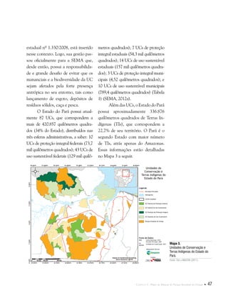 Capítulo I . Plano de Manejo do Parque Estadual do Utinga  47
estadual nº 1.330/2008, está inserido
nesse contexto. Logo, sua gestão pas-
sou oficialmente para a SEMA que,
desde então, possui a responsabilida-
de e grande desafio de evitar que os
mananciais e a biodiversidade da UC
sejam afetados pela forte presença
antrópica no seu entorno, tais como
lançamento de esgoto, depósitos de
resíduos sólidos, caça e pesca.
O Estado do Pará possui atual-
mente 87 UCs, que correspondem a
mais de 420.857 quilômetros quadra-
dos (34% do Estado), distribuídos nas
três esferas administrativas, a saber: 10
UCs de proteção integral federais (73,7
mil quilômetros quadrados); 43 UCs de
uso sustentável federais (129 mil quilô-
metros quadrados); 7 UCs de proteção
integral estaduais (54,3 mil quilômetros
quadrados); 14 UCs de uso sustentável
estaduais (157 mil quilômetros quadra-
dos); 3 UCs de proteção integral muni-
cipais (4,52 quilômetros quadrados); e
10 UCs de uso sustentável municipais
(789,4 quilômetros quadrados) (Tabela
1) (SEMA, 2012a).
Além das UCs, o Estado do Pará
possui aproximadamente 336.876
quilômetros quadrados de Terras In-
dígenas (TIs), que correspondem a
22,7% de seu território. O Pará é o
segundo Estado com maior número
de TIs, atrás apenas do Amazonas.
Essas informações estão detalhadas
no Mapa 3 a seguir.
Fonte de Dados:
IBGE Limite Municipal, 2010
Estradas Principais, 2007
ISA
IMAZON
Unidades de Conservação, 2012
Legenda
Estradas Principais
Hidrografia
Limite estadual
UC Federal de Proteção Intehral
UC Federal de Uso Sustentável
UC Estadual de Proteção Integral
UC Estadual de Uso Sustentável
Parque Estadual do Utinga
Unidades de
Conservação e
Terras Indígenas do
Estado do Pará
Responsável Técnico:
Crédito:
Mapa 3.
Unidades de Conservação e
Terras Indígenas do Estado do
Pará.
Fonte: ISA e IMAZON (2011).
 