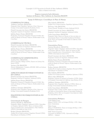 Copyright © 2013 Secretaria de Estado de Meio Ambiente (SEMA)
Todos os direitos reservados
Empresa responsável pela elaboração
Instituto do Homem e Meio Ambiente da Amazônia-IMAZON
Equipe de Elaboração e Consolidação do Plano de Manejo
Coordenação Geral
Adalberto Veríssimo (IMAZON)
Pesquisador Sênior. Engenheiro Agrônomo (Ufra). Mestre em
Ecologia (Universidade Estadual da Pensilvânia, EUA)
Daniel Conceição dos Santos (IMAZON)
Pesquisador Assistente II. Engenheiro Ambiental (UEPA)
Jakeline Ramos Pereira (IMAZON)
Pesquisadora Assistente II. Engenheiro Florestal (UFAM). Mes-
tranda em Manejo de Florestas Tropicais e Biodiversidade (Catie,
Costa Rica)
Coordenação Técnica
Daniel Conceição dos Santos (IMAZON)
Pesquisador Assistente II. Engenheiro Ambiental (UEPA)
Jakeline Ramos Pereira (IMAZON)
Pesquisadora Assistente II. Engenheiro Florestal (UFAM). Mes-
tranda em Manejo de Florestas Tropicais e Biodiversidade (Catie,
Costa Rica)
Coordenação Administrativa
Andréia Pinto (IMAZON)
Diretora Executiva. Bióloga (UFPA). Doutora em Ciências Am-
bietais (UFPA)
Verônica Oki (IMAZON)
Diretora Administrativa. Contadora (IESAM). MBA em Gerência
Contábil (IBPEX/Facinter)
Aspectos Gerais do Parque Estadual
do Utinga
Daniel Conceição dos Santos (IMAZON)
Pesquisador Assistente II. Engenheiro Ambiental (UEPA)
Jakeline Ramos Pereira (IMAZON)
Pesquisadora Assistente II. Engenheira Florestal (UFAM). Mes-
tranda em Manejo de Florestas Tropicais e Biodiversidade (Catie,
Costa Rica)
Adalberto Veríssimo (IMAZON)
Pesquisador Sênior. Engenheiro Agrônomo (Ufra). Mestre em
Ecologia (Universidade Estadual da Pensilvânia, EUA)
Diagnóstico do Parque Estadual do
Utinga
Caracterização da Paisagem
Amintas Brandão Jr. (IMAZON)
Pesquisador Adjunto. Engenheiro Ambiental (UEPA). Especialista
em Estatística Aplicada (UFPA). Mestre em Sistema de Infor-
mações Geográficas para o Desenvolvimento e Meio Ambiente -
GISDE (Universidade de Clark, EUA)
Rodney Salomão (IMAZON)
Analista III em Geoprocessamento. Engenheiro Florestal (UFRA).
Especialização em Estatística (UFPA)
Júlia Gabriela (IMAZON)
Analista II em Geoprocessamento. Engenheira Agrônoma (UFRA)
Eli Franco Vale (IMAZON)
Técnico Florestal. Tecnólogo em Gestão Ambiental (FACI)
Daniel Conceição dos Santos (IMAZON)
Pesquisador Assistente II. Engenheiro Ambiental (UEPA)
Carlos Souza Júnior (IMAZON)
Pesquisador Sênior. Mestre em Ciências do Solo com ênfase em
Sensoriamento Remoto (Universidade Estadual da Pensilvânia,
EUA). Ph.D. em Geografia (Universidade da Califórnia, Santa
Bárbara, EUA)
Características Físicas
Amintas Brandão Jr. (IMAZON)
Pesquisador Adjunto. Engenheiro Ambiental (UEPA). Especialista
em Estatística Aplicada (UFPA). Mestre em Sistema de Infor-
mações Geográficas para o Desenvolvimento e Meio Ambiente -
GISDE (Universidade de Clark, EUA)
Daniel Conceição dos Santos (IMAZON)
Pesquisador Assistente II. Engenheiro Ambiental (UEPA)
Jakeline Ramos Pereira (IMAZON)
Pesquisadora Assistente II. Engenheiro Florestal (UFAM). Mes-
tranda em Manejo de Florestas Tropicais e Biodiversidade (Catie,
Costa Rica)
Rodney Salomão (IMAZON)
Analista III em Geoprocessamento. Engenheiro Florestal (UFRA).
Especialização em Estatística (UFPA)
Júlia Gabriela (IMAZON)
Analista II em Geoprocessamento. Engenheira Agrônoma (UFRA)
Márcio Sales (IMAZON)
Pesquisador Assistente II. Bacharel em Estatística (UFPA). Mestre
em Geografia (Universidade da Califórnia, Santa Bárbara, EUA)
Adalberto Veríssimo (IMAZON)
Pesquisador Sênior. Engenheiro Agrônomo (UFRA). Mestre em
Ecologia (Universidade Estadual da Pensilvânia, EUA)
Carlos Souza Júnior (IMAZON)
Pesquisador Sênior. Geólogo (UFPA). Mestre em Ciências do Solo
com ênfase em Sensoriamento Remoto (Universidade Estadual da
Pensilvânia, EUA). Ph.D. em Geografia (Universidade da Califór-
nia, Santa Bárbara, EUA)
Características Biológicas
Carla Gheler Costa
Bióloga (UNESP). Ph.D. em Ecologia (ESALQ - USP)– Masto-
fauna e herpetofauna
Fábio Comin
Biólogo (UNIARARAS). Doutor em Ecologia (ESALQ - USP) –
Mastofauna e herpetofauna
Pablo Vieira Cerqueira
Licenciatura em Biologia (UFPI). Mestrando em Zoologia
(MPEG) – Avifauna
 