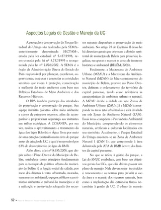 52  Plano de Manejo do Parque Estadual do Utinga . Capítulo I
Aspectos Legais de Gestão e Manejo da UC
A proteção e conservação do Parque Es-
tadual do Utinga são realizadas pela SEMA–
anteriormente denominada SECTAM–,
criada pela lei estadual nº 5.457/1998, re-
estruturada pela lei nº 5.752/1993 e reorga-
nizada pela lei nº 7.026/2007. A SEMA é o
órgão da Administração Direta do Estado do
Pará responsável por planejar, coordenar, su-
pervisionar, executar e controlar as atividades
setoriais que visem à proteção, conservação
e melhoria do meio ambiente com base nas
Políticas Estaduais de Meio Ambiente e dos
Recursos Hídricos.
O BPA também participa das atividades
de preservação e conservação do parque. Sua
equipe ministra palestras sobre meio ambiente
e cursos de primeiros socorros, além de acom-
panhar e proporcionar segurança aos visitantes
em trilhas ecológicas. A COSANPA, por sua
vez, realiza o aproveitamento e tratamento da
água dos lagos Bolonha e Água Preta por meio
de uma estação construída numa área do parque
antes da criação da UC, a qual é responsável por
63% do abastecimento de água da RMB.
Além disso, a lei nº 8.655/2008, que dis-
põe sobre o Plano Diretor do Município de Be-
lém, estabelece como princípios fundamentais
para a execução da política urbana do municí-
pio de Belém: i) a função social da cidade, por
meio dos direitos à terra urbanizada, moradia,
saneamento ambiental, espaços públicos e patri-
mônio ambiental e cultural do município; e ii)
a utilização e preservação adequada dos recur-
sos naturais disponíveis e preservação do meio
ambiente. No artigo 78 do Capítulo II dessa lei
há diretrizes gerais que orientam a divisão terri-
torial do município de Belém para preservar, le-
galizar, recuperar e manter as áreas de interesse
histórico e ambiental (BELÉM, 2008).
Finalmente, a Macrozona do Ambiente
Urbano (MZAU) e a Macrozona do Ambien-
te Natural (MZAN) do Macrozoneamento do
município de Belém, previsto no Plano Dire-
tor, definem o ordenamento do território da
capital paraense, tendo como referência as
características do ambiente urbano e natural.
A MZAU divide a cidade em sete Zonas de
Ambiente Urbano (ZAU). Já a MZAN corres-
ponde às áreas não urbanizadas e está dividida
em três Zonas de Ambiente Natural (ZAN).
Essas áreas compõem o Patrimônio Ambiental
do Município, compreendendo os elementos
naturais, artificiais e culturais localizados em
seu território. Atualmente, o Parque Estadual
do Utinga encontra-se na Zona de Ambiente
Natural 1 (ZAN 1), que corresponde à área
delimitada pela APA da RMB dentro dos limi-
tes da capital paraense.
No que se refere à gestão do parque, a
Lei do SNUC estabelece, com base nos objeti-
vos gerais das UCs, que elas devem possuir um
plano de manejo. Nele devem estar instituídos
o zoneamento e as normas para presidir o uso
da área e o manejo dos recursos naturais, bem
como a implantação das estruturas físicas ne-
cessárias à gestão da UC. O plano de manejo
 
