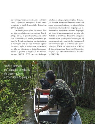 Capítulo I . Plano de Manejo do Parque Estadual do Utinga  53
"O BPA também
participa das atividades
de preservação e
conservação do parque."
deve abranger a área e os corredores ecológicos
da UC e promover a integração da área à vida
econômica e social da população do entorno
(BRASIL, 2000).
A elaboração do plano de manejo deve
ser feita em até cinco anos a partir da data de
criação da UC e, quando couber, deve contar
com a participação da população residente, que
também deverá participar de sua implantação
e atualização. Até que seja elaborado o plano
de manejo, todas as atividades e obras desen-
volvidas nas UCs devem se limitar àquelas des-
tinadas a garantir a integridade dos recursos
naturais (BRASIL, 2000). No caso do Parque
Estadual do Utinga, o primeiro plano de mane-
jo é de 1994. Sua revisão foi realizada em 2013
com o intuito de direcionar a gestão e subsidiar
investimentos futuros (obras) no parque. As in-
fraestruturas no interior e entorno do parque,
tais como: i) prolongamento da avenida João
Paulo II; ii) construção de aquário com peixes
amazônicos; iii) prédio para administração; iv)
pórtico de entrada e recepção dos visitante; e v)
estacionamento para os visitantes serão execu-
tadas pela SEMA, em parcerias com o Núcleo
de Gerenciamento de Transporte Metropolita-
no (NGTM) e a Secretaria de Estado de Cultu-
ra (SECULT).
 