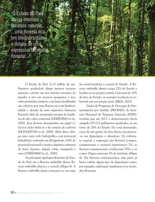58  Plano de Manejo do Parque Estadual do Utinga . Capítulo II
O Estado do Pará (1,25 milhão de qui-
lômetros quadrados) abriga imensos recursos
naturais, contém um dos maiores estuários do
mundo, é rico em recursos pesqueiros e seus
solos profundos (embora com baixa fertilidade)
são cobertos por uma floresta rica em biodiver-
sidade e dotada de uma expressiva biomassa
florestal, além de um grande estoque de madei-
ras de alto valor comercial (VERÍSSIMO et al.,
2002). Essa floresta desempenha um papel vi-
tal nos ciclos hídricos e de emissão de carbono
(HOUGHTON et al., 2000). Além disso, abri-
ga uma vasta rede hidrográfica com potencial
hidrelétrico estimado em 40 gigawatts (24% do
potencial nacional) e muitos depósitos minerais
de ferro, bauxita, níquel, cobre, manganês e
ouro (VERÍSSIMO et al., 2006).
As principais tipologias florestais do Esta-
do do Pará são a floresta ombrófila densa, flo-
resta ombrófila aberta e o cerrado (Mapa 4). A
floresta ombrófila densa concentra-se nas regi-
ões norte/nordeste e central do Estado. A flo-
resta ombrófila aberta ocupa 22% do Estado e
localiza-se na porção central. Com mais de 10%
da área do Estado, os cerrados localizam-se so-
bretudo em sua porção norte (IBGE, 2005).
Dados do Programa de Detecção do Des-
matamento por Satélite (PRODES), do Insti-
tuto Nacional de Pesquisas Espaciais (INPE),
revelam que até 2011 o desmatamento havia
atingido 253.512 quilômetros quadrados, ou em
torno de 20% do Estado. Do total desmatado,
cerca de um quinto da área aberta encontrava-
-se em degradação e abandono. Da cobertu-
ra vegetal, a vegetação não florestal (campos,
campinaranas e savanas) representava 7%; as
florestas remanescentes totalizavam 70%; e os
corpos d’água somavam 3% do território (Mapa
4). Das florestas remanescentes, uma parte já
havia sofrido algum tipo de degradação como,
por exemplo, exploração madeireira e/ou incên-
dios florestais.
"O Estado do Pará
abriga imensos
recursos naturais...
...uma floresta rica
em biodiversidade
e dotada de uma
expressiva biomassa
florestal..."
 