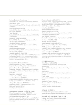 Luciano Fogaça de Assis Montag
Biólogo (PUC-SP). Doutor em Zoologia (UFPA) – Ictiofauna
Bruno Eleres Soares
Licenciatura em Biologia (UFPA). Mestrando em Ecologia (UFRJ)
– Ictiofauna
Fábio Ribeiro Silva (MPEG)
Biólogo (UFPA). Mestre em Biologia de Água Doce e Pesca Inte-
rior (INPA) – Ictiofauna
Yulie Shimano
Bióloga (UNEMAT). Doutoranda em Zoologia (MPEG/UFPA)
– Entomofauna
Fernando Geraldo de Carvalho
Biólogo (UNIC). Mestrando em Ecologia Aquática e Pesca
(MPEG/UFPA) – Entomofauna
Alexandre de Souza Mesquita
Engenheiro Florestal (UFRA). Mestre em Botânica MPEG/
UFRA)– Botânica
Laura Suéllen Lisboa Ferreira
Licenciatura em Biologia (IFPA). Mestre em Ciências Ambientais
(MPEG/UFPA) – Botânica
Amintas Brandão Jr. (IMAZON)
Pesquisador Adjunto. Engenheiro Ambiental (UEPA). Especialista
em Estatística Aplicada (UFPA). Mestre em Sistema de Infor-
mações Geográficas para o Desenvolvimento e Meio Ambiente -
GISDE (Universidade de Clark, EUA)
Características Socioeconômicas
Daniel Conceição dos Santos (IMAZON)
Pesquisador Assistente II. Engenheiro Ambiental (UEPA)
Jakeline Ramos Pereira (IMAZON)
Pesquisadora Assistente II. Engenheiro Florestal (UFAM). Mes-
tranda em Manejo de Florestas Tropicais e Biodiversidade (Catie,
Costa Rica)
Jarine Reis (IMAZON)
Analista Ambiental. Bióloga (UFAL)
Adalberto Veríssimo (IMAZON)
Pesquisador Sênior. Engenheiro Agrônomo (UFRA). Mestre em
Ecologia (Universidade Estadual da Pensilvânia, EUA)
Thiago Manoel Sozinho (IMAZON)
Pesquisador Assistente I. Engenheiro Florestal (UFRA)
Eli Franco Vale (IMAZON)
Tecnólogo em Gestão Ambiental
Planejamento do Parque Estadual do Utinga
Daniel Conceição dos Santos (IMAZON)
Pesquisador Assistente II. Engenheiro Ambiental (UEPA)
Jakeline Ramos Pereira (IMAZON)
Pesquisadora Assistente II. Engenheiro Florestal (UFAM). Mes-
tranda em Manejo de Florestas Tropicais e Biodiversidade (Catie,
Costa Rica)
Amintas Brandão Jr. (IMAZON)
Pesquisador Adjunto. Engenheiro Ambiental (UEPA). Especialista
em Estatística Aplicada (UFPA). Mestre em Sistema de Infor-
mações Geográficas para o Desenvolvimento e Meio Ambiente -
GISDE (Universidade de Clark, EUA)
Jarine Reis (IMAZON)
Analista Ambiental. Bióloga (UFAL)
Rodney Salomão (IMAZON)
Analista III em Geoprocessamento. Engenheiro Florestal (UFRA).
Especialização em Estatística (UFPA)
Júlia Gabriela (IMAZON)
Analista II em Geoprocessamento. Engenheira Agrônoma (UFRA)
Eli Franco Vale (IMAZON)
Tecnólogo em Gestão Ambiental
Thiago Manoel Sozinho (IMAZON)
Pesquisador Assistente I. Engenheiro Florestal (UFRA)
Adalberto Veríssimo (IMAZON)
Pesquisador Sênior. Engenheiro Agrônomo (UFRA). Mestre em
Ecologia (Universidade Estadual da Pensilvânia, EUA)
Carlos Souza Júnior (IMAZON)
Pesquisador Sênior. Mestre em Ciências do Solo com ênfase em
Sensoriamento Remoto (Universidade Estadual da Pensilvânia,
EUA). Ph.D. em Geografia (Universidade da Califórnia, Santa
Bárbara, EUA)
Colaboradores
Silvio Moura – (IMAZON)
Graduando em Ciências Naturais - Biologia (UEPA)
Netuno Leão
Química (UFRN). Especialização em Desenvolvimento Regional
(UFPA)
Kyrzi Santos
Consultora do IMAZON – Graduanda em Engenharia Florestal
(UFRA)
Gisely Freitas
Consultora do IMAZON – Técnologa em Gestão Ambiental
(IFPA)
Raimundo Oliveira Menezes
Equipe de Botânica – Identificador Botânico
Mauricio Costa
Equipe de Botânica – Auxiliar de Campo
Edição de Texto
Glaucia Barreto (glauciabarreto@hotmail.com)
Tatiana Corrêa Veríssimo (tativerissimo@uol.com.br)
Projeto Gráfico e Editoração
Luciano Silva, Roger Almeida e Higo Okada
www.rl2design.com.br
 