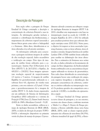 60  Plano de Manejo do Parque Estadual do Utinga . Capítulo II
Esta seção sobre a paisagem do Parque
Estadual do Utinga contempla a descrição e
caracterização da cobertura florestal e suas in-
terações. As informações geradas incluem a
extensão e a distribuição das fitofisionomias, o
mapeamento da cobertura vegetal (associada a
fatores físicos gerais como relevo e hidrografia)
e a biomassa. Além disso, identificaram-se as
áreas alteradas e/ou sob pressão antrópica.
As informações utilizadas para caracte-
rizar a paisagem incluíram imagens de satélite
de alta resolução espacial, dados secundários
e verificação em campo. Dois tipos de ima-
gens de satélite foram utilizados para a ca-
racterização: Système Pour L’Observation de la
Terre (SPOT) 5, de 26/7/2010; e RapiEye, de
4/8/2011 e 2/8/2012. Essas imagens apresen-
tam resolução espacial de respectivamente
2,5 metros e 5 metros. A imagem de satélite
RapidEye foi georreferenciada utilizando-se o
software Envi 4.8, algoritmo de vizinho mais
próximo, com erro inferior a 0,5 pixel. A base
para o georreferenciamento foi a imagem de
satélite SPOT 5. Os dados foram organizados
em um ambiente de Sistema de Informações
Geográficas (SIG) utilizando-se o sistema de
Projeção UTM, Zona 22, Datum South America
(SAD) de 1969 e Meridiano Central – 51,00.
Entre os dados secundários, utilizou-se o
mapa de tipologias florestais do IBGE (IBGE,
2005), os dados de elevação do projeto TOPO-
DATA e informações disponíveis na primeira
versão do plano de manejo do parque. O proce-
dimento adotado consistiu em sobrepor o mapa
de tipologias florestais às imagens SPOT 5 de
2010 e detalhar este mapeamento com base na
interpretação visual na escala de 1:10.000. A
imagem RapidEye de 2011 e 2012 foi utilizada
para atualizar possíveis áreas que sofreram alte-
ração antrópica entre 2010-2012. Neste passo,
o objetivo foi mapear as áreas associadas à pre-
sença humana, como as áreas urbanas, áreas al-
teradas e estradas. Imagens históricas do satélite
Landsat (TM e ETM) também foram utilizadas
para auxiliar na delimitação das áreas altera-
das. Para a estimativa da biomassa seca acima
do solo, os dados coletados no levantamento de
campo da flora (diagnóstico da biodiversidade)
foram combinados com as características da pai-
sagem utilizando-se técnicas de geoestatística.
Para cada classe identificada na caracterização
da paisagem houve uma verificação de campo,
com registros fotográficos e identificação das
principais características da cobertura, confor-
me os critérios utilizados na interpretação visu-
al. Os produtos gerados são compatíveis com a
escala de 1:10.000, e os detalhes são apresenta-
dos a seguir.
O Parque Estadual do Utinga apresen-
ta nove classes de paisagem e, no seu entorno,
ocorrem oito dessas classes, conforme mostram
a Tabela 2 e o Mapa 5. Dentro do Parque pre-
domina a floresta ombrófila densa terra baixa
(IBGE, 2005), onde as classes vegetais predo-
minantes são a floresta de terra firme (54,15%),
a floresta inundável de igapó (6,78%), a flores-
Descrição da Paisagem
 