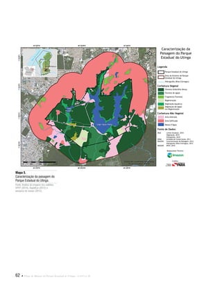 62  Plano de Manejo do Parque Estadual do Utinga . Capítulo II
Mapa 5.
Caracterização da paisagem do
Parque Estadual do Utinga.
Fonte: Análise de imagens dos satélites
SPOT (2010), RapidEye (2012) e
pesquisa de campo (2012).
Fonte de Dados:
IBGE Limite Estadual, 2010
Vegetação, 2010
Hidrografia, 2010
SEMA Unidade de Conservação, 2011
IMAZON Caracterização da Paisagem, 2012
Hidrografia (Rios/Córregos), 2012
IMAGEM SPOT, 2010
Legenda
Corbetura Vegetal
Corbetura Não Vegetal
Parque Estadual do Utinga
Área do Entorno do Parque
Estadual do Utinga
Hidrografia (Rios/Córregos)
Floresta Ombrófila Densa
Floresta de Igapó
Fragmento Florestal
Regeneração
Vegetação Aquática
Vegetação de Igapó
em Regeneração
Área Alterada
Área Edificada
Massa d’Água
Caracterização da
Paisagem do Parque
Estadual do Utinga
Responsável Técnico:
Crédito:
 