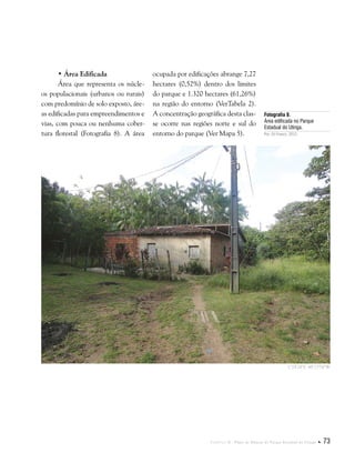 Capítulo II . Plano de Manejo do Parque Estadual do Utinga  73
• Área Edificada
Área que representa os núcle-
os populacionais (urbanos ou rurais)
com predomínio de solo exposto, áre-
as edificadas para empreendimentos e
vias, com pouca ou nenhuma cober-
tura florestal (Fotografia 8). A área
Fotografia 8.
Área edificada no Parque
Estadual do Utinga.
Por: Eli Franco, 2012.
ocupada por edificações abrange 7,27
hectares (0,52%) dentro dos limites
do parque e 1.320 hectares (61,26%)
na região do entorno (VerTabela 2).
A concentração geográfica desta clas-
se ocorre nas regiões norte e sul do
entorno do parque (Ver Mapa 5).
1°24'24"S 48°23'54"W
 