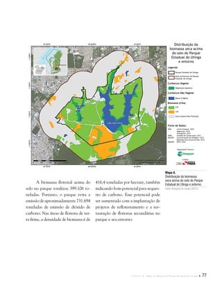 Capítulo II . Plano de Manejo do Parque Estadual do Utinga  77
A biomassa florestal acima do
solo no parque totalizou 399.106 to-
neladas. Portanto, o parque evita a
emissãodeaproximadamente731.694
toneladas de emissão de dióxido de
carbono. Nas áreas de floresta de ter-
ra firme, a densidade de biomassa é de
Mapa 6.
Distribuição da biomassa
seca acima do solo do Parque
Estadual do Utinga e entorno.
Fonte: Pesquisa de campo (2012).
416,4 toneladas por hectare, também
indicando bom potencial para seques-
tro de carbono. Esse potencial pode
ser aumentado com a implantação de
projetos de reflorestamento e a res-
tauração de florestas secundárias no
parque e seu entorno.
Fonte de Dados:
IBGE Limite Estadual, 2010
Vegetação, 2010
Hidrografia, 2010
SEMA Unidade de Conservação, 2011
IMAZON Caracterização da Paisagem, 2012
Biomassa Seca Acima do Solo, 2012
IMAGEM SPOT, 2010
Legenda
Corbetura Vegetal
Corbetura Não Vegetal
Biomassa (t/ha)
Parque Estadual do Utinga
Área do Entorno do Parque
Estadual do Utinga
Vegetação Aquática
Massa d’Ágbua
416
139
Área urbana/Não-Florestal
Distribuição da
biomassa seca acima
do solo do Parque
Estadual do Utinga
e entorno
Responsável Técnico:
Crédito:
 