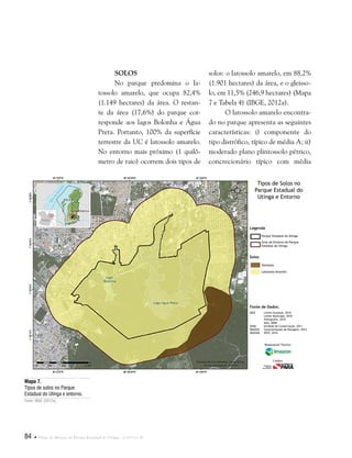 84  Plano de Manejo do Parque Estadual do Utinga . Capítulo II
Fonte de Dados:
IBGE Limite Estadual, 2010
Limite Municipal, 2010
Hidrografia, 2010
Solo, 2008
SEMA Unidade de Conservação, 2011
IMAZON Caracterização da Paisagem, 2012
IMAGEM SPOT, 2010
Legenda
Solos
Parque Estadual do Utinga
Área do Entorno do Parque
Estadual do Utinga
Gleissolo
Latossolo Amarelo
Tipos de Solos no
Parque Estadual do
Utinga e Entorno
Responsável Técnico:
Crédito:
Solos
No parque predomina o la-
tossolo amarelo, que ocupa 82,4%
(1.149 hectares) da área. O restan-
te da área (17,6%) do parque cor-
responde aos lagos Bolonha e Água
Preta. Portanto, 100% da superfície
terrestre da UC é latossolo amarelo.
No entorno mais próximo (1 quilô-
metro de raio) ocorrem dois tipos de
solos: o latossolo amarelo, em 88,2%
(1.901 hectares) da área, e o gleisso-
lo, em 11,5% (246,9 hectares) (Mapa
7 e Tabela 4) (IBGE, 2012a).
O latossolo amarelo encontra-
do no parque apresenta as seguintes
características: i) componente do
tipo distrófico, típico de média A; ii)
moderado plano plintossolo pétrico,
concrecionário típico com média
Mapa 7.
Tipos de solos no Parque
Estadual do Utinga e entorno.
Fonte: IBGE (2012a).
 