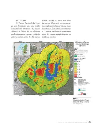 Capítulo II . Plano de Manejo do Parque Estadual do Utinga  87
Altitude
O Parque Estadual do Utin-
ga está localizado em uma região
com altitudes inferiores a 50 metros
(Mapa 9 e Tabela 6). As altitudes
predominantes no parque e região de
entorno variam entre 5 a 30 metros
Mapa 9.
Altitudes (metros) no Parque
Estadual do Utinga e entorno.
Fonte: INPE (2011b).
(INPE, 2011b). As áreas mais altas
(acima de 30 metros) encontram-se
na porção central dessa UC. As áreas
mais baixas, com altitudes inferiores
a 15 metros, localizam-se no extremo
norte do parque, principalmente na
região de entorno.
Fonte de Dados:
IBGE Limite Estadual, 2010
Limite Municipal, 2010
Hidrografia, 2010
SEMA Unidade de Conservação, 2011
IMAZON Caracterização da Paisagem, 2012
INPE Altitude (Topodata), 2011
IMAGEM SPOT, 2010
Legenda
Cobertura Vegetal
Cobertura Não Vegetal
Altitude (m)
Parque Estadual do Utinga
Área do Entorno do Parque
Estadual do Utinga
Vegetação Aquática
Massa d’Água
< 5
5 - 10
10 - 15
15 - 20
20 - 25
25 - 30
30 - 35
35 - 50
> 40
Altitudes no Parque
Estadual do Utinga
e Entorno
Responsável Técnico:
Crédito:
 