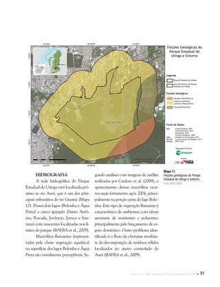 Capítulo II . Plano de Manejo do Parque Estadual do Utinga  91
Mapa 11.
Feições geológicas do Parque
Estadual do Utinga e entorno.
Fonte: IBGE (2008).
Fonte de Dados:
IBGE Limite Estadual, 2010
Limite Municipal, 2010
Hidrografia, 2010
Feições Geológicas, 2008
SEMA Unidade de Conservação, 2011
IMAZON Caracterização da Paisagem, 2012
IMAGEM SPOT, 2010
Legenda
Feições Geológicas
Parque Estadual do Utinga
Área do Entorno do Parque
Estadual do Utinga
Aluviões Holocêntricos
Cobertura Detritos -
Laterítica Plestocênica
Formação Barreiras
Feições Geológicas do
Parque Estadual do
Utinga e Entorno
Responsável Técnico:
Crédito:
Hidrografia
A rede hidrográfica do Parque
Estadual do Utinga está localizada pró-
ximo ao rio Aurá, que é um dos prin-
cipais tributários do rio Guamá (Mapa
12). Possui dois lagos (Bolonha e Água
Preta) e cinco igarapés (Santo Antô-
nio, Pescada, Juvêncio, Juruca e San-
tana) com nascentes localizadas nos li-
mites do parque (BAHIA et al., 2009).
Macrófitas flutuantes (represen-
tadas pela classe vegetação aquática)
na superfície dos lagos Bolonha e Água
Preta são visualmente perceptíveis. Se-
gundo análises com imagens de satélite
realizadas por Cardoso et al. (2009), o
aparecimento dessas macrófitas ocor-
reu mais fortemente após 2004, princi-
palmente na porção oeste do lago Bolo-
nha. Este tipo de vegetação flutuante é
característico de ambientes com níveis
anormais de nutrientes e poluentes,
principalmente pelo lançamento de es-
goto doméstico. Outro problema iden-
tificado é o fluxo de chorume resultan-
te da decomposição de resíduos sólidos
localizados no aterro controlado do
Aurá (BAHIA et al., 2009).
 