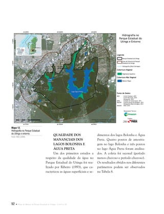 92  Plano de Manejo do Parque Estadual do Utinga . Capítulo II
Mapa 12.
Hidrografia no Parque Estadual
do Utinga e entorno.
Fonte: IBGE (2008).
Qualidade dos
Mananciais dos
Lagos Bolonha e
Água Preta
Um dos primeiros estudos a
respeito da qualidade da água no
Parque Estadual do Utinga foi rea-
lizado por Ribeiro (1993), que ca-
racterizou as águas superficiais e se-
Fonte de Dados:
IBGE Limite Estadual, 2010
Limite Municipal, 2010
Hidrografia, 2010
SEMA Unidade de Conservação, 2011
IMAZON Caracterização da Paisagem, 2012
Hidrografia (Rios/Córregos), 2012
IMAGEM SPOT, 2010
Legenda
Cobertura Vegetal
Cobertura Não Vegetal
Parque Estadual do Utinga
Área do Entorno do Parque
Estadual do Utinga
Hidrografia (Rios/Córregos)
Vegetação Aquática
Massa d’Água
Hidrografia no
Parque Estadual do
Utinga e Entorno
Responsável Técnico:
Crédito:
dimentos dos lagos Bolonha e Água
Preta. Quatro pontos de amostra-
gem no lago Bolonha e três pontos
no lago Água Preta foram analisa-
dos. A coleta foi sazonal (período
menos chuvoso e período chuvoso).
Os resultados obtidos nos diferentes
parâmetros podem ser observados
na Tabela 8.
 