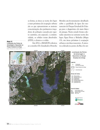 94  Plano de Manejo do Parque Estadual do Utinga . Capítulo II
Fonte de Dados:
IBGE Limite Estadual, 2010
SEMA Parque Estadual do Utinga
IMAZON Nascente, 2012
IMAGEM SPOT, 2010
Legenda
Pontos de Coleta:
Localização
dos Pontos de Coleta
Parque Estadual do Utinga
Limite Municipal
S 01 = Ponto da Bica
S 02 = Igarapé da Mariana
S 03 = Lago Bolonha
S 04 = Lago Bolonha
S 05 = Estrada da Moça Bonita
S 06 = Lago Água Preta
S 07 = Lago Água Preta
Localização dos Pontos
de Amostragem e
Nascentes no Parque
Estadual do Utinga
Responsável Técnico:
Crédito:
sa forma, as áreas ao norte dos lagos
e mais próximas da ocupação urbana
são as que apresentaram as maiores
concentrações dos parâmetros traça-
dores de poluição causada por esgo-
to sanitário, em especial, a conduti-
vidade, os sólidos totais dissolvidos
(STD), o cloreto e o sódio.
Em 2012, o IMAZON solicitou
ao consultor Dr. Gundisalvo Piratoba
Morales um levantamento detalhado
sobre a qualidade da água dos ma-
nanciais do Parque Estadual do Utin-
ga para o diagnóstico do meio físico
do parque. Neste estudo foram cole-
tadas amostras no extremo norte dos
lagos Água Preta e Bolonha (Mapa
13), em áreas próximas à ocupação
urbana e em duas nascentes. A amos-
tra coletada no ponto da Bica foi uti-
Mapa 13.
Localização dos Pontos de
Amostragem e Nascentes no
Parque Estadual do Utinga.
Fonte: Pesquisa de campo (2012).
 