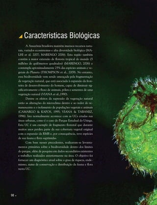 98 
 Características Biológicas
A Amazônia brasileira mantém imensos recursos natu-
rais, variados ecossistemas e alta diversidade biológica (MA-
LHI et al. 2007; MARENGO 2006). Esta região também
contém a maior extensão de floresta tropical do mundo (5
milhões de quilômetros quadrados) (MARENGO, 2006) e
contempla aproximadamente 25% das espécies animais e ve-
getais do Planeta (THOMPSON et al., 2009). No entanto,
essa biodiversidade vem sendo ameaçada pela fragmentação
da vegetação natural, que está associada à expansão da fron-
teira de desenvolvimento do homem, capaz de diminuir sig-
nificativamente o fluxo de animais, pólen e sementes de uma
vegetação natural (VIANA et al.,1990).
Dentre os efeitos da supressão da vegetação natural
estão as alterações do microclima dentro e ao redor do re-
manescente e o isolamento de populações vegetais e animais
(CAMARGO & KAPOS, 1995; VIANA & TABANEZ,
1996). Isto normalmente acontece com as UCs criadas nas
áreas urbanas, como é o caso do Parque Estadual do Utinga.
Esta UC é um exemplo de fragmento florestal que durante
muitos anos perdeu parte da sua cobertura vegetal original
com a expansão da RMB e, por consequência, teve espécies
de sua fauna e flora suprimidas.
Com base nesses precedentes, realizaram-se levanta-
mentos primários sobre a biodiversidade dentro dos limites
do parque, além de pesquisa em dados secundários existentes
e trabalhos realizados anteriormente na área. O objetivo foi
fornecer um diagnóstico atual sobre o grau de riqueza, ende-
mismo, status de conservação e distribuição da fauna e flora
nesta UC.
 