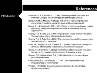 Anderson, P., & Tushman, M.L. (1990). Technological Discontinuities and Dominant Designs: A Cyclical Model of Technological ChangeBanbury, C.M., & Mitchell, W. (1995). The effect of introducing important incremental innovations on market share and business survival. . Brown, S.L. & Eisenhardt, K.M. (1997). The art of continuous change: Linking complexity theory and time-paced evolution in relentlessly shifting organizations. Chandy, R.K. & Tellis, G.J. (1998). Organizing for radical product innovation: The overlooked role of willingness to cannibalize. Chandy, R.K. & Tellis, G.J.. (2000). The incumbent's curse? Incumbency, size, and radical product innovation. Ettlie, J.E., Bridges, W.P., & O’Keefe, R.D. (1984). Organization strategy and structural differences for radical versus incremental innovation. Garcia, R. & Calantone, R. (2002). A critical look at technological innovation typology and innovativeness terminology: A literature review. Kessler, E.H., & Chakrabarti, A.K. (1999). Speeding up the pace of new product development. Kleinschmidt, E.J., & Cooper, R. G.. (1991). The Impact of Product Innovativeness on Performance. Veryzer, R.W. (1998). Discontinuous innovation and the new product development process. References
