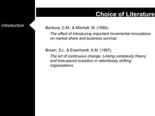 Banbury, C.M., & Mitchell, W. (1995). The effect of introducing important incremental innovations on market share and business survival. Brown, S.L. & Eisenhardt, K.M. (1997). The art of continuous change: Linking complexity theory and time-paced evolution in relentlessly shifting organizations. Choice of Literature