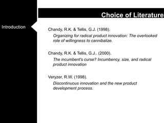 Chandy, R.K. & Tellis, G.J. (1998). Organizing for radical product innovation: The overlooked role of willingness to cannibalize. Chandy, R.K. & Tellis, G.J.. (2000). The incumbent's curse? Incumbency, size, and radical product innovationVeryzer, R.W. (1998). Discontinuous innovation and the new product development process. Choice of Literature