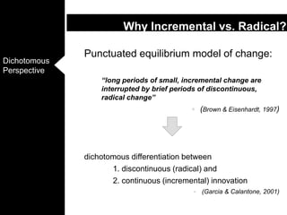 Punctuated equilibrium model of change: 	“long periods of small, incremental change are interrupted by brief periods of discontinuous, radical change” (Brown & Eisenhardt, 1997)dichotomous differentiation between 		1. discontinuous (radical) and 		2. continuous (incremental) innovation(Garcia & Calantone, 2001)Why Incremental vs. Radical?